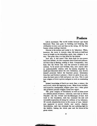 Preface
Life is movement. The world strides forward and bends
backward. Thus man goes on building and breaking. His
civilization is every now and then on the swing. All the time
hu.man values undergo renewaL
Diverse is the motion and varied is its behaviour. When,.
however, the move is inward, when life looks at itself and
turns its insight on the indwelling spirit, then religion is on
way. The quest, then, is of the finite for the Infinite.
And why is this quest 1 1he finite finds its own power
little .and limited ; its own conquests short-lived and insecure.
All that it ~s is fleeting, nothing is final. Comparably, man
finds that th~ Power that runs the universe is solemn and
sublime. To be secure and fortified, then, man yearns after
an understandable relation with the Infinite. Impelled by
doubt and discontent about his own limitations, man throws
himself prostrate before the Supreme power. Submission
from fear and friction is gloomy ; there is a glow of joy only
when the heart puts in faith and pours out love. This is just
how religion of love is grown andgoes to work on sweetening
life.
Indeed, knowledge of God is no more than a means ; the
end is love, while the beginning is awe. When forms multiply
and hypocrisy manipulates, religion gives way ; when grace
and goodness prevails religion comes into vigour.
The great religion of Christianity as well as Islam arose
at a definite period of history. Likewise, each had its Divine
Founder : the Son of God and the Messenger of God. And
fixed at this foundation; each has remained the sole and
invariable inspiration all along for millions of its followers.
Of cours~. complexities arose in the course of time. School-
men appeared to answer doubts and resolve disputes.
Nevertheless, each has remained the one unfailing light for
the faithful, linking the whole past and the future of the
given values.
XI
 