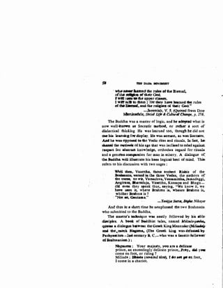 - ·ftl.l!' :DA:J!t. MO'v~·
· Wh•HM"-ftflt'fed t6e tales.ef the.l!terna4
orm.....,..~tlit!itOod.
Jitill tlliM•fh- ...,perOlMew,
I wwrtaafo thet11 :. fen me:y h~ learned tile: rules
of ~131nrUt,. and! tht retljptll 0{ their Gild....
· -hretniidr, V. ~. ~ ft~m Dotr
~le.~ S'dtiallJfo &·Culturill Cftatfte. p. 276~
The Buddha was a master of logic, an& he ~ed what is·-
now well-Itt~ at~· Socratic meth&tt, or ratiet ' sort of
dialectical thiniing He was- leatned too, th<1ug!r he- did not
Vie'' hi&. JearnincfOW' ttisplay. Ho was. earnest, as was Soctates.
Ml h4- wa& o:ppoee4 to--.e Vetiic rites and rituals, In faot. he:
slulltl4 the o.aJ.Mk of his age that was iacliu:edto rebel against
respect fe' abatraQt knowled~ orthodQll regud for rituaJ.s.
and a genuilte.GOm)Bssion for man in misery. A d.iatogue or:·
1M. hdeha. ~iU illustrate his. kees logical bont of miad. 'This;
refers to his discussion with two sages :
W'eil thn~- Vasettka, thOse ancient R:ishis of the·
Bsabmaas, -wetsed ia the tboe Vedas~ the authors of
ftre 'ltC!IfSe, to Wit, Vamadeva,.Vnsamittha, Ja:madaggi,.
.Amginlsa, lhaTadaja, Vasettha; Kassapa and Bhagu-
did cwen they srpeak thus,. saying, "We kno·w it, we·
haft seen ~ wher~ Brahma is, when.ee Btahma is,.
whither Brahma is ?
·· ..Not lilt, Gtwtama."
......Tevijjll. Sr#t11:,.1Jig/ta Nikaym
And thus itt a s&att time lte nOnplussed the two Brahmans.
who submitted to the Buddha.
Thct master's; ~uo WitS natly followed- by hi~ abl~
difcipks. A bot* of :S.Odbist tales, named Milillda~.
~ a diak>p b••CCN~ t~ Gtcek King Mennde.r (Mi.~·
ab.4 ;tbe!.OIIQIIlk JN..-n••. ~he Gfoek ~ina wasdelfe&Wilt.y.
Pus~IIDit.~a_._lQO eebwry a. C.-wao was a €anatic fell&wer·
oUkabmaniMI'h) ~
Mtgasetl*: Y011t' l'I'Utjesty, y&U< at& a: cklioa~,
prince, an exceedingly delicate prince;..Pray,. cllici yoe
come on foot, or riding ? ·
Milinda : BhMe fte1-tted iire,. f 410- JfOt go •n foot.
I come in a chariot.
..
 