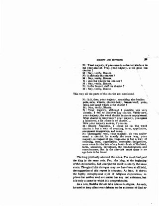 SORllOW AND stJfRRfNG
.,N: YMIII majesty, if y••eame in a. dharioti14eclare te
mo yGVr ohari~. PrttY• you majesty, is the cJOle t~
cltariot 1
:M: Nay, verity,Bhante.
N :· Is tb~ axle the ehatiot ?
M: Nay, -tel'ity, Bhante.
N :. Are tb• wheels the chariot 'l
M : Nay, verily, Bhante.
N : Is the banner sraft the chariot ?
M: Nay, verily, Bhante.
T.his way all the parts of the chariot are mentioned,
··~
N : Is it, therr, your majesty, something else besides
p4>le; axle, wheels, c:hatiot-body, banaer~staff, yoke~
~ins-, and ao~d w&ich is the chariot ?.
M: Nay~ verily, Bhante..
N: Your majesty, althotigh I questiort yon very
closely, J ran fel discover any chariot. Verily n~w,
your majesty, 1he w<>rd ehariot is a mere emptyiO!U'Ild:.
What !i:hatiot is there here ? your majesty, you. apeak
a falsehood, a lie : there is 110 chariot....
NO~ your majesty answer, if you can.
M : Bhante Nagasena, I spoke no lie. The word
chariot is but a way of counting, term, appellation,
~onve11ient desiJnation, and name•••.
'N: 'thotoushty well~ your majesty, do you under-
stand.. a chariot. In exactly the ,same way, your
majesty, in res~t of me, Naaasena is but a way of
counting. term,. appellation, convenient designation,
mere name for the :hair ofmy head..·brain ofthe head,
form,. sensation. perception, the predispositions and
consciousness. But in the absolute sense there is no
ego here to be found.
The king profusely admired the monk. The monk had paid
the king in the same coin. Por, the king, at the beginning :
orthe con-versation, had charged th~ monk itt nearly the satrte
strain. Tltoughall this dialogue tnay not have been at all held, ·
the sugge'Stion of this rep-ort is eloquent. At least', it shows
tlie high:ly ntetaphysieal style of teligieus disputation;, to
prove that neither 80ul n:or mat~t has any real exiStenee, but .
it it only a name by which it is comprehendee.
A"''a tule, BuciAa did liit take intetest in ~gma. At suelt,
he ttsM to hep silent evtt d•ate~t en the existence or God tt1'.
 