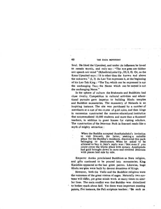 o60 THE DADA MOVEMENT
Soul. He· liked the Upanisad, and under.~ts induence; he loved
to remain :mystic, and only say: "The 'eye goes not thither
nor speech nor mind" (Brhadar~Iiyaka Up., Ill, 8, 8). Or, as the
Kena Upanisad says: ~'It is other than the known and above
the unknown." (1, 3) As Lao Tze expresses it, at the beginning
of his Lao Teh King : "The Tao which can be expressed is not
the unchanging Tao.; the Name which can be naQted is not
the unchanging Name." ·
In the sphere of culture the Brahmans and Buddhists had
close rivalry. Competition in cultural activities and educa-
tional pursuits gave. impetus to building Hindu temples
and Buddhist monast~ries. The monastery of Nalanda is an
inspiring instance. The site was purchased by a number of
merchapts at a co~t of ten crores of gold coin~, and then kings
in succession constructed the massive educational institution
that accommodated 10,000 students and more than a thousand
teachers, in addition to guest houses for visiting scholars.
The construction of the Jetavana Patk in Sravasti reads like a
myth of mighty attraction:
'
When the Buddha accepted Anathpindaka's invitation
to visit Sravasti, the latter,· seeking a suitable
place for the Buddha's residence, discovered this park
belonging to Jetakumara. When he asked to be
allowed to buy it, Jeta's reply was : 'Not even if you
could cover the whole place with money. Anathpinda
had gold brought down in carts and covered Jetavana
with pieces laid side by side.
· Emperor Asoka .Proclaimed Buddhism as State religion,
and· 'gifts continued to be poured into monasteries. King·
Kanishka appeared. as the last great patron. Likewise, huge
~indu terrples were built by devout donations ofKings.
, However, both the Vedic and the Buddhistreligions were
1h:e·o11tcomes of the great visions of sages. Naturally two sys-
tem.s will differ, yet great minds work at many times on simi-
lar lines. The main contlict was that Buddha ··was disinclined
- t() bo~h,er, ~uch about Self. Yet there were important meeting
J)9ints. for instance, the.Pali scriptu!e teaches: "Be such 's
 
