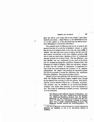 ..~
J
SORROW AND SUFFERING 61
-have the self as your· lamp, self as only refuge."-:(Atta-deeFa
viharatha atta-sarana. -Digha Nikaya, ii, 101) Buddhistdoctrine:
of no-self-QIJaltti-is in fact the denial that the Self is indivi-
dual, belonging to a particular.individual.*
The essential point of difference did not lie so much in the:
general doctrine of no-self, but in Buddha's refusal to "make
this the pivot of religious faith. In his view the vital matt'k of
religion was that man was a prey to misery and the tears ~f
man mainly worried him. In his view, religion's primary ta~
was to wipe out man's tears. Buddha as Lord of compa'ssion-
(karuiiti) reminds one of Jesus Christ. The one difference was
that Buddha was not condemned by any court to be killed,..
and he escaped anything like crucifixion, because India had
tolerance as a hat;>itof religion. What was odd about religion
in India was the conduct of disputation. A supporter of a
view at the very start imagines the presence of an opposer
(pijrvapaksha). He begins with positing the opposition points
and then he proceeds to smash the objections and establishes.
his thesis (siddhanta). This process hardens rivalry.
Human sorrow and suffering took the Christ on the Cross.
With the Buddha, this human tragedy weighed most, though
he was spared from solving it in his own person. Soul urttou-
ched by sorrow seemed to him to be a fine-spun mysticism.
The ·situation may be clarified by an extract from Radha.:.
krishnim who thinks that salvation is not to be limited to a
few. The ordeal of redeeming is endless, as every individual
is to be redeemed:
The Hindus assert different degrees of liberation, but
the complete and fi-nal release of all is the ultimate
one. Mahayana Buddhism declares that the Buddha
bcending on the threshold of nirvana took the vow
never to make the. irrevocable crossing so long ·as,
there was a single- undelivered being on eat;th. The
·Bhagvata Puraila records the following pr~~:yer: "l
* This base of agreement is finely discussed by Ananda Coomarsawmi
(BiraduNm at'J4 Bvddht.m) as well as by Rbys-Davids (Otitlinu of
BuddAt.m). ,
 