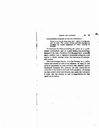 ~
'j
~
~(
r
,,,,
"
SORROW AND SUFFERING ... 6J
Sarvasiddhiinta Samgraha carries this instruction :
There is no world other than this ; there is no -aven
and no hell. The realm of Siva and like regiOils are
in;v~ed by stupid .impQ.ftws of other school$ of
thought. ·
To denounce the Veda as humbug, the priest as a profe·
s~l :mountebank, god. as a ~~r ~ -~ prababltJa
demand of the time. Certainly, CatvlilafMM have possesdi
-..rp int~ect and. .a J<ighteous passio•iw ~lJ.iog the trutb.· ,
:against a Wh<>ie existina f.:)Jeder that ~~ ~-.in. its indisput..
11:ble po.wer,
One iss3e ~mer,ges cleuly. It Js that{;acv¥a a.s .a phllo·
:~oplwr h~ ereaJ#d ~n orbit ~f his inlhteaoe..At ~~. he had
madQ an impress~ on some reformers •o ~1"'- ,against
.Br~hmflnic formulas. for instance, the J<&in <iChooJ did not
subscribe to the belief in God and Vedic tlflcriices. Of cou.u~
the bin creed is sober and sweeter. a.M ·M.JI!ike • Lokayata,
it hohis that .fihe essence of soul cis ~8)90tiskable and tbat
spirit has its reality.
·~~'
 