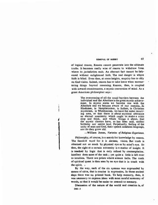 l
-J
I
REMOVAL OF MISERY 65
·of logical reason. Reason cannot penettate into the uitimate
truths. It becomes really wise of reason to withdraw from
.where its jurisdiction ends. An abstract fact cannot be fath-
omed without enlightened faith. The real danger is where
faith is blind. Even then, at some heights, enquiry has to rely
on God-vision. Indeed, reason has to take leave when encoun-
tering things beyond reasoning. Reason, then, is coupled
with inward consciousness, a mystic conversion of mind. As a
great American philosopher says:
The overcoming of all the usual barriers between the
individual and the Absolute is the greatmystic achieve-
ment. In mystic states we become one with the
Absolute and we become aware of our oneness...In
Hinduism, in Neoplatonism, in Sufism, in Christian
mysticism, in Whitmanist'n, we have the same recurr-
ing note, so that there is about mystical utterance
an eternal unanimity which ought to make a critic
stop and think, and which brings it about, that
the mystic classics have, as has been said, neither
birthday nor native land. Perpetually feeling of the
unity of man and God, their speech antidates language,
nor do they grow old.
-William James, Varieties ofReligious Experience.
Philosophy, of course, is a search for knowledge by reason.
The Sanskrit word for it is darsaria, vision. But truth is
obtained not so much by .physical eye as by mind's eye. So
·then, the sight at a certain extremity is a matter of insight. It
is reached by logic that is only refined by contemplation.
Intellect does most of the task ; yet quite a little is left over
to intuition. ·There are points where science halts. The truth
of spiritual quest is then seen by an eye that is in touch with
the spirit. ~
By the way, each of the six systems was expounded by
means of sutra, that is concise in expression. In those ancient
days there was no printed book. To help memory, then, it
was necessary to express ideas with mostcareful economy of
words, so'that it would be easier to commit to meD10ry.
Discussion -of the nature of the world and creation is, of
DM-5
 
