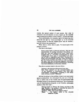 o6 THE DADA MOVBMINT
course, the central subject of each system. But what is
common to all and inherent in every inquiry 1is the essential
need to attack the problem of man's misery'--ofbody and mind.
Nyaya philosophy, for example, right a:t its beginning, lays
down the rule that by "true knowledge" is to be overcome
"wrong notions" so that the "highest good" may be reached ;
ilnd this follows the proposition :
When there is birth, there is pain. To remove pain is the
· primary concern.
The idea is developed :
Every action leads to pleasure and pain. Pain has the
characteristic of causing uneasiness. Everything (i.e.
body etc., and also pleasure and pain), being inter-
mingled with i.e., invariably accompanied by, never
existing apart from, pain, is inseparable from pain ;
and as such is regarded as pain itself. Finding every-
thing to be intermingled with pain, when one wishes to
get rid of pain, he finds that birth (or life) is nothing
but pain·; and thus he becomes disgusted (with life);
and being disgusted. he loses all attachment ; andbeing
free from attachment, he becomes released.
The above comment leads to the next Sutra :.
Release is the absolute deliverance from pain.
'This ''final release''-so the comment mlikes out,
"is the condition of immortality, free from feat,
imperishable (unchanging), consisting in the attain-
ment of bliss, is called "Brahman".
All this brooding on the problem of pain is not mere indul·
gence in melancholy. It is everyman's lot, and out of the ide·
sire to relieve man of his burden that the philosophies tHie
ifroubled interest in his elemental misfortune. The introductory
note o~ Padiirthadharma Sarhgraha in the Vaisesika phi1ost>phy
'dwells on this vital topic :
liaving bowed to lswara, the Cause, and then: to tl1e
.sage ·K:&niida, I am going to describe the nature ~f
things leading to the .best of results.
, ..Question: Well, wha~ is this highest ~eslJ.lt? . ,
Reply : ....the bJ.ghest result .1s the absolute
·· · · · · eeisation: ofpain.
 