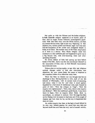 Not quite sp with the Chinese and the Indian religions.
In both countries religion appeared at no known point of
time. And no single human authority promulgated a parti-
cular faith that held sway over the whole country' rior haq '
ans human-divine arisen right at the very beginning: In that
shadowy era; various priests and literati, sages and wise men
laid the foun~ation of the varied and variegated beliefs in
Ittdia, as·in China. The earliest seers of the Veda sang hymns
as it were in a chorus, Thus Hindu religion came into
existence at a dim indefinite past and happened to·grow up as
a big banyan tree, with ever-renewing roots and over-
spreading branches.
No divine definer of faith had sprung up here before
Krsna of the Gita. And it was He who introduced Himself as
the incarnation of God, even as God Himself. Incarnations
have followed since.
Visions alter at varying angles, as age after age religious
outlook changes scales to find new view-points, new
objectives. So, now comes Dada. He comes in response to ·
the unspoken wishes of an otherwise noisy time. ·
There has been no thinker nor any thought that has no
challenge to face. Having had this in view, each of our ~ix
Schools of Philosophy, with its ancient tools of reasoning,
laid down : what it was for and what it stood against.
Impelled by a fine sense of intellectual trial, each framed its
point of vie.w: "Now the critique on Yoga", "Now the
enquiry into righteousness", "Now, then, there is the enquiry
into Brahma", With this traditio!lal guide-board, I may have
leave to begin : Now an enquiry about Dada. ¥ere is,
accordingly, an attempt to analyse : how the stage has been
set for Dadaji, how he means to lead men out of the jungle of
dogmas aad how does he lay out the way to happiness that
does not wane.
An ardent enquiry has been at the back of each School in
its own way. Indeed,. passion for proof that may take one
beyond doubt has ever been the very soul of mental activity.
XII
 
