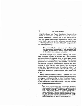 68 THE DADA MOVEMENT
-categories: Puruta ·and Prakrti. Kapila, the founder of the
school, is not worried at all about salvation. In his view,
purusa-the true self-is always free. It feels fettered only as
long as it is under the illusion or the shadow of prakrti. Come:
out of shadow and you are free in fact, not merely in theory.
The very first siitra is eloquent of Kapila's compassion for
the suffering humanity :
From torment by three-fold misery arises the enquiry
into the means of terminating it ; if it be said that it is
fruitless, the means being obvious, no (we reply), since:
in them there is no certainty or finality.
He argues at length on the remedies of bodily and mental
pain. Physicians are there of excellent skill. Their diagnosis
· and prescription of medicines help in many cases. Mental
diseases are also treated by experts. For other pains, thereare:
politicians and economists trying their remedies. Yet with all
that available aid, advice and wisdom the "absolute and final
removal of pain" has not been effected. Then he frankly
notices that "The scriptural means of terminating misery" is
equally futile. The host of Vedic sacrifices have been "equally
inefficient in the absolute and final removal of the three kinds
of pain".
Kapila disapproves Vedic rituals e.g. Jyotistoma and Viija-
peya, as these are calculated to raise the performerstoheavenly
sovereignty, but this, according to him, "constitutes inequa-
lity. The greatness or the magnificence of one man is a source
of pain to another of lesser magnificence". This view is taken
up by SU.mkhyakiirikii which comments :
'The means of removing pain, consisting in the direct
discriminative knowledge of the spirit ( puruta) as apart
from matter, is contrary to Vedic means, and hence is
. better. The Vedic remedy· is good inasmuch as it is
authorised by the Veda and 'as such capable of remov-
ing pain to a certain extent ; the discriminative know-
ledge of the spirit as distinct from matter is also good;
and, ofthese two, the· latter is better, superior.
 