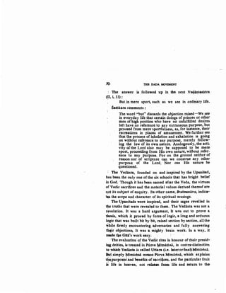 1(), TBJl DADA MOVEMENT
: The. answer is followed up in tbe. next Veqij.nta&Q.tra
~~~: .
But,in mere sport, such as we see in ordinary life~
Samkara c'>mments :
The word "blt" discards the objection raised-We see
in everyday life that ~rtain doings of princes or other
men of ~gh position who have no unfulfilled desires.
left have no reference to any extraneous. purpose, but
pz:oceed from mere sportfulness, a.s. for instance, their
recrt)ations in places of amusement.. We further see
th~t the process of inhalation and exhalation is going
on wit~out referenc~ to any purpose, merely follow-
iJ!g the law of. its owa nature. Analo~ously, the acti-
vity ~the Lord also may be supposed to be mere·
sport,. proceedingfrom His own nature, without refer-
ence to any purpose. For on· the ground neither of
reason nor of scripture can we construe any other
purpose of the Lord. Nor can His nature be
questioned.
The Vedanta, founded on and inspired by the UpaniSad,.
has been the only one of the six schools that has bright belief
in God. Though it has been named after the Veda, the virtues
of Vedic sacrifices and the material values derived thereof are
n,ot its subJect of enquiry. Its other name, Brahmasiitra, indica-
t~ .the scope and character of its spiritual musings.
The {!panisads were inspired, and their sages revelled in
the truths that were revealed to them. The Vedanta was not a-. . .
revelation. It was a hard argument, It was. out to prove a. .
tllesis, which it proved: by force of logic, a long and arduous
logic that was built bit by bit, raised section by section, allthe
wbile fi,rmly trnqountering ~versaries and fully ans:wering
thtir objection~ It was ~·mighty ·brain work. In a way, it
made.t.e Gltii's work easy.
·The eva,JufJ,tion ~f. the Vedic rites in hooour oftheir presid-
i~ deities, is treated, in p,uJ:V.a ¥,imaJiisa, in contra..distinction
to whidrVcdinta is called Uttara (i.e. laterorfinal)Mimamsa.
~tsimply ¥imal'bsa means PurvaMimamsa, which explains:
the,purpos~ a~ benefits of sacri~pes, a.nd the. par..ti<;ular fruit
i~ life in heaven, not reloase from life and retur.n to the
 