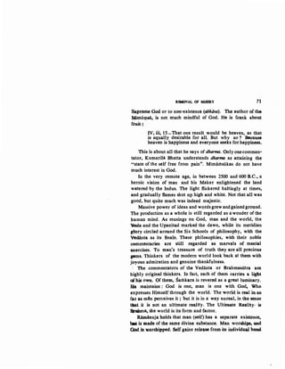 RJNOVAL OF MISEI.lY 71
~pr~ God or to non-existence (abhtiva). The author of the,
1t4imaJ.1l$3, is not much mindful of God. He is f.rank abo~
ft"uit ~
IV, iii, 15-That one result would be heaven, as that
is equally desirable for aU. But why so ? Because
heaven is happiness and everyone seeks for happiness.
This is about all that he says of dharma. Onlyonecommen-
tator, Kumarila Bhatta understands dharma as attaining the
"state of the self free from pain". Mimarilsakas do not have
much interest in God.
In the very remote age, in between 2500 and 600 B.C., a
heroic vis.ion of man and· his Maker enlightened the land
watered by the Indus. The light flickered haltingly at times,
and gradually flames shot up. high and white. Not that all was
good, but quite much was indeed majestic.
Massive power of ideas and words grew andgainedground.
The production as a whole is still regarded as a wonder of the
human mind. As musings on God, man and the world, the
~a and the Upanisad marked the dawn, while its meridian
glory circled around the Six Schools of philosophy, with the
Vedanta as its finale. These philosophies, with their noble
00mmentaries are still regarded as marvels of mental
oxercises. To man's treasure of truth they are aU precious
gems. Thinkers of the modem world look back at them with
joyous admiration and genuine thankfulness.
·, The commentators of the Vedanta or BrahmasQtra are
highly original thinkers. In fact, each of them carries a light
of his own. Of them, Samkara is revered as a great lu~ary.
He maintains : God is one, man is one with, God-. Who
expresses H~mself through the world. Theworld: is real in so.
far as m4n perceives it ; but it is in a way unreal, in the sense
that it is not an ultimate reality. The Ultimate ReaUty, is
Qrabma. the world is its form and factor.
Rimlinuja holds that man (self) has a separate existem:e,
bM is made of the same divine substance. Man worshi~. ae.d
God.ill.w..orshipped. Self gains.reltase from it$ in~ividu.U. ~nd
 