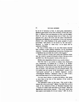 72 THE DADA MovBMENT
by its act of devotion to God. A third great commentator,
Miidhava goes farther 'in his view of duality of God and man.
Man is different from and dependent on God, and this depen-
dence he uses for enjoying int~nse love of God ; for, love
requires two; one is the lover and .the other is the beloved.
Ramanuja and Miidhava are· exponents of love and devotion
(bhakti) cult, while Samkara is the great prophet of pure
knowledge: 'Self (God) is to be known by the self (man).'
Samkara is hail~d in some, ways as an equal and an
opponent of Buddha.
By none of these means or by any other means man has
been enabled to gain abiding happiness. As Sri Aurobindo
observes : "Altruism, philanthropy and service, Christian love
or Buddhism has not made the world a whit happier."
There is a bit of a wrong view going that Sarilkara holds
that the world is unreal, an illusion, a maya. He says so in a
qualified way. But the popular version of his view is :
Brahma satya Jaganmithya (God is true, world is false,)
That this view is not correct is evident from Samkara's
own commentary on Vedanta (Il, i, 5 & III, ii, 3). Radha-
krishnan has set the Samkara view in its proper perspective.
He interprets : maya does not mean that the world is an illu-
sion or unreal ; only this much, it is not ultimate reality. So,
it is neither real nor unreal, In Sri Aurobindo's words, it is
"real-unreal universe" or in Herbert Spencer's words ;
"Transfigured Realism." Samkara's tenet is: God is real;·
then, anything made of or by God cannot be unreal.
It is only man's failure-in spite of all efforts-that seems
to have been at the root of the rejection of the world as
meaningless : miiya.
The UJ>anisad is clear on this issue : "The world is His :
indeed, He is the world itself." (Brhad. Up, XIII) The world is
made of the substance of God-as Mun4aka Upanisad says
-"much as a spider emits and draws in its thread." When the
).tgveda has, much earlier, assured : "The world which thou
hast made is real indeed, for it is not empty." (RV. X, 55, 6),1
 