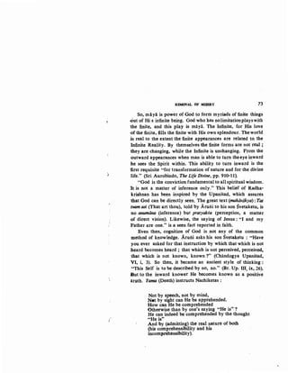j
/
,l
REMOVAL OF MISERY 73
So, maya is power of God ~o form myriads of finite things
.Out of His infinite being. God who has nolimitationplayswith
1he finite, and this ~lay is maya. The Infinite, for His love
·of the finite, fills the finite with His own splendour. The world
is real to the extent the finite appearances are related tO; the
ln:f,i,nite Re~lity. By themselves the :f,inite forms are not real ;
they are changing, while the Infinite is unchanging. From the
outward appearances when man is able to turn the eye inward
he sees the Spirit within. This ability to turn inward is the
iirst requisite "for transformation of nature and for the divine
life." (Sri Aurobindo, The Life Divine, pp. 910-11).
"God is the conviction fundamental to all spiritual wisdom.
It is not a matter of inference only." This belief of Radha-
krishnan has been inspired by the Upanisad, which assures
that God can be directly seen. The great text (mahavakya) : Tat
.tvam asi (That art thou), told by Aru:ili to his son Svetaketu, is
no anumana (inference) but pratyaksa (perception, a matter
·Of direct vision). Likewise, the saying of Jesus: "I and my
:Father are one." is a seen fact reported in faith.
Even then, cognition of God is not any of the common
method of knowledge. Aru:ili asks his son Svetaketu : "Have
you ever asked for that instruction by which that which is not
:heard becomes heard ; that which is not perceived, perceived,
that which is not known, known?" (Chiindogya Upanisad,
VI, i, 3). So then, it became an ancient style of thinking:
"This Self is to be described by no, no." (Br. Up. III, ix, 26).
tiut to the inward knower He becomes known as a positive
truth. Yama (Death) instructs Nachiketas:
Not by speech, not by mind,
Net by sight can He be apprehended.
How can He be comprehended
Otherwise than by one's saying "He is" ?
He can indeed be comprehended by the thought
"'He is"
And by (admitting) the real nature of both
(his comprehensibility and his
incomprehensibility).
 