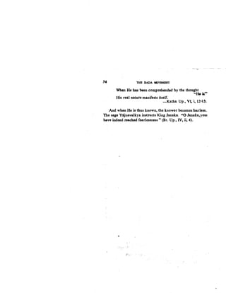 74 THE. DADA MOVEMBNT
Whe.n He ha$ been comprehended by the thought
"-~}$'..
His real nature manifests itself. .
-Katha Up., VI, i, 12-13~
And when He is thus known, the knower becomes fearless.
The sage Yajnavalkya instructs King Janaka: 4
'0 Janaka,.yoUl
have indeed reached fearlessness" (Br. Up., IV, ii, 4)..
e
d;,:
 