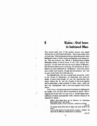 i
"'
I
/
6'{ Krma : God born.
to befriend Man
'fHE second great war of the ancient Aryans was waged
between Kuru and Panc;lava Brothers. Non-Aryan allies wer&
on both sides. ThePuralia places the war aboutthe period when
Brohmanas (rules of Vedic rituals andlegends) were beingwrit-
ten. That was around, say, 1000 B. C. Radhakrishnan (l.ndian
Philosophy) thinks, it was an event of the 12th century B.C.
Anyway, by this time was over the royal regime of Bharata ;
but the same lineal course continues, for the heroes of Kuru-
kshetra are often addressed as "0 Bharata." Even then, Kuru
was a rather new dynasty, though the Kurukshetra war was
an echo of the Vedic Kuru-Pancala war.
The Mahabharata war was a lineal feud among the rivals
to the throne of Hastinapur. Its leadership was taken by
K:rS'fia. A minor king though, he was the domineering ·dip-
lomat. Above aU, he was the founder of the most populu
Hindu philosophy, a fine synthesis of older views, while all
that was impregnated with a new and original vision ofthe
divine.
And it was a strange compound of incitementto fightingand
as insight into the soU;l that is untouched by desire. The in-
tr.iguina call of the Gita is to go in for a double-edged ide~l·:
fu.lfilment of desire a.cCQQlpanied with a resolute.refusal to be.
~orted by desire :·
Either slain shalt thou go to heaven ; or victorious,
thou s.halt enjoy the earth ; .
"(herefore arise, 0 son of Kunti, resolve on battle..
' -11, 37.
To action alone thou hast a right and never· atall to its.
fruit:
Let not the ftuits of action be thy motive ; neither let
there be in thee anyattachment to inaction. · ·
' . . ......11, 47.
75
 