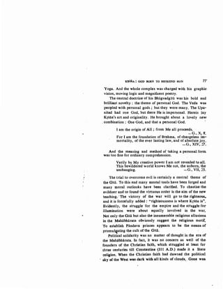 K~S!':ilA ; GOD BORN TO BEFRIEND MAN 7T
Yoga. And the whole complex was charged with his graphic:
vision, moving logic and magnificent poetry.
The central doctrine of his Bhagvadgitii was his bold and
brilliant novelty: the theme of personal God. The Veda was
peopled with personal gods; but they were many. The Upa-
nisad had one God, but there He is impersonal. Herein lay
Kr£tia's art and originality. He brought about a lovely new;
. combination: One God, and that a personal God.
I am the origin of All ; from Me all proceeds.
~G., X, 8'.
For I am the foundation of Brahma, of changeless im-
mortality, of the ever lasting law, and of absolute joy..
-G., XIV, 27._
And the meaning and method of taking a personal form.
was too fine for ordinary comprehension.
Verily by My creative power I am not revealed to alL
This bewildered world knows Me not, the unborn, the
unchanging. -G., VII, 25.
1he trial to overcome evil is certainly a central theme of
the Gitii. To this end many mental tools have been forged and
many moral outlooks have been clarified. To chastise the·
evildoer and to found the virtuous order is the aim of the new
teaching. ·The victory of the war will go to the righteous,.
and it is forcefully added : "righteousness is where Krstia is".
Evidently, the struggle for the empire and the struggle for
illumination were about equally involved in the .war.
Not only the Gitii but also the innumerable religious allusions.
in the Mahabhiirata obviously suggest the religious motif.
To establish Piindava princes appears to be the means or·
promul~ating the cult of the Gitii.
Political solidarity was no matter of thought in the era of
the Mahiibhiirata. In fact, it was no concern as well of the:
founders of the Christian faith, which struggled at least for
tb.iee centuries till Constantine (311 A.D.) made it a State
religion. When the Christian faith had dawned the political
sky.ofthe West was dark with all kinds of clouds.•· Gone was.
 