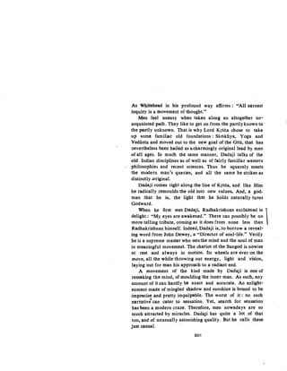 As Whitehead in his profound way affirms: uAll earnest
inquiry is a movement of thought."
Men feel ·uneasy when taken along an altogether un-
acquainted path. They like to get on from the partlyknown to
the partly unknown. That is why Lord Krsna chose to take
up some familiar old foundations: Sarilkhya, Yoga and
Vedanta and moved out to the new goal of the Gita, that has
nevertheless been hailed as a charmingly original lead by men
of all ages, In much the same manner, Dadaji talks of the
old Indian disciplines as of well as of fairly familiar western
philosophies and recent sciences. Thus he sguarely meets
the modern man's queries, and all the same he strikes as
distinctly .original.
Dadaji comes right along the line of Krsna, and like Him
he radically remoulds the old into new values. And, a god-
mao that he is, the light that . he holds naturally turns
Godward.
When he first met Dadaji, Radhakrishnan exclaimed in 
delight: ~'My ~yes are a';akene~." There can possibly be no
more telhng tnbute, commg as 1t does from none less than
Radhakrishnan himself. Indeed, Dadaji is,:to borrow a reveal-
ing word from John Dewey, a "Director of soul-life." Verily
he is a supreme master who setsthe mind and the soul of man
in meaningful movement: The chariot of the Sungod is nowise
at rest and always in motion. Its wheels are ever on the
move, all the while throwing out energy, light and vision,
laying out for man his approach toa radiant end.
A movement of the kind made by Dadaji .is one of
rem•king the mind, of moulding the inner man. As such, any
account of it can hardly be exact and accurate. An enlight-
enment made ofmingled shadow and sunshine is bound to be
imprecise and pretty impalpable. The worst of it : no such
narrative' can cater to sensation. Yet, search for sensation
has been a modern craze: Therefore, men nowadays are so
much attracted by miracles. Dadaji has quite a lot of that
too, and .of unusually astonishing quality. But he caUs these
just casual.
Xlll
 