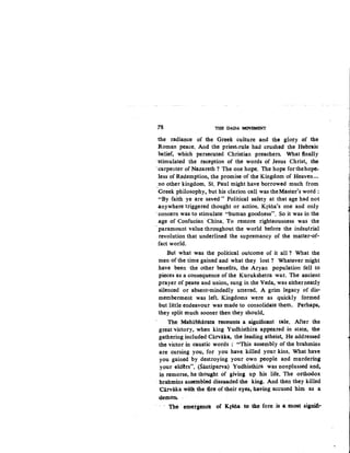:78 THE DADA MOVEMENT
the radiance of the Greek culture and the giory of the
Roman peace. And the priest-rule had crushed the Hebraic
belief, which persecuted Christian preachers. What finally
·stimulated the reception of the words of Jesus Christ, the
·carpenter of Nazareth? The one hope. The hope forthehop~
1ess of Redemption, the promise of the Kingdom of Heaven-
,no other kingdom. St. Paul might have borrowed much from
Greek philosophy, but his clarion call was the Master's word:
"By faith ye are saved " Political safety at that age had not
anywhere triggered thought or action. Krstia's one and only
··concern was to stimulate "human goodness". So it was in the
age of Confucian China. To restore righteousness was the
paramount value throughout the world before the indsutrial
revolution that underlined the supremancy of the matter-of-
fact world.
But what was the political outcome of it all ? What the
men of the time gained and what they lost ? Whatever might
have been the other benefits, the Aryan population fell to
pieces as a consequence of the Kurukshetra war. The ancient
prayer of peace and union, sung in the Veda, was eitherneatly
silenced or absent-mindedly uttered. A grim legacy of dis-
memberment was left. Kingdoms were as quickly formed
but little endeavour was made to consolidate them. Perhaps,
they split much sooner then they should.
The Mahabharata rec6unts a significant tale. After the
great victory, when king Yudhisthira appeared in state, the
gathering included Carvaka, the leading atheist. He addressed
the victor in caustic words : "This assembly of the brahmins
are cursing you, for you have. killed your kins. What have
you gained by destroying your own people and murdering
your eld~rs". (Santiparva) Yudhisthira was nonplussed and,
in remorse, he thought of giving up his life. The orthodox
brahmins assembled dissuaded the king. And then they killed
·carvalca with. the.ure of their eyes, having -accused hlm as a
demoll,!.
· The emergence of Krsna t0 the fore is a .most signifi.-
 