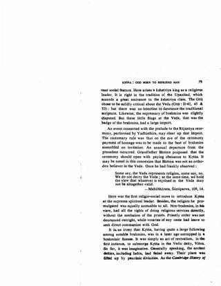 K~§NA : GOD BORN TO BEFRIEND MAN 79
unt social feature. Here arises a kshatriya king as a religious
leader. It is right in the tradition of the Upani§ad, which
1lccords ·a great eminence to the kshatriya class. ·The Gita
chose to be mildly critical about the Veda (Gitii : 11-42, 45 &
53) : but there was no intention to denounce the traditionAl
'SCripture. Likewise, the supremacy of brahmins was slightly
disputed. But these little flings at the Veda, that was the
,badge of the brahmins, had a large import
An event connected with the prelude to the Rajasiiya cere-
mony, performed by Yudhisthira, may clear up that import.
The customary rule was that on the eve of the ceremony
payment of homage was to be made to the best of brahmins
assembled on invitation. An unusual departure from the
precedent occurred. Grandfather Bhisma proposed that the
ceremony should open with paying obeisance to K{"Sila. It
may be noted in this connexion that Bhisma was not an ortho-
dox believer in the Veda. Once he had frankly observed:
Some say, the Veda represents religion, some say, no.
We do not decry the Veda; at the same time, we hold
the view that whatever is enjoined in the Veda may
· not be altogether valid.
-Mahiibharata, Siintiparva, 109, 14.
Here was the first religio-social move to introduce Krtfla
.at the supreme spiritual leader. Besides, the religion he pro-
mulgated was equally accessible to all. Non-brahmins, in his
view:, had all the rights of doing religious services directly,
without the medilltion of the priests. Priestly order was not
denounced outright, while vot-aries of any caste had leave to
seek direct comDlllnion with God.
It i~ an irony that Krsna, having quite a large following
-among notable brahmins, was in a later ·age entrapped in a
brahminic finesse. It was simply an act of revivalism, in the
first instance, to submerge Kfiila in the Vedic deity, Visnu.
.SO far, it was imagiD'ative. Genetally speaking, the ancieDt
·icklities, including Indta, had taded away. Their place was
.filted up by paurinic divinities. As the CamiJridge HimJry •J
 
