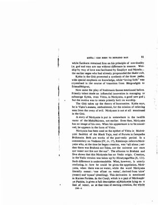 '
'
!
1
~
t
·~
"
K~SNA : GOD BORN TO. BEFRIEND MAN 81
while Samkara remained firm on his principle of non-duality
i.e. god and man are one without difference in essence. Wor-
ship by way of love was facilitated by Sanc;lilya and Narada-
the earlier sages who had already propounded the bhakti cult.
Krsna in the Gita promoted a synthesis of the three paths,
with special emphasis on knowledge, while "loving faith" was
crystalised in the course of transition from Bhagvadgta to
Srimadbhagvat.
Now came the play of brahmanic finesse mentioned before.
Priestly talent made an influential innovation in managing to
submerge Krsna, even Visnu, in Narayana, a good new god ;
but the motive was to retain. priestly hold on worship.
The Gita takes up the theory of Incarnation. Krma says,
he is V~nu's avatara, embodiment, for the mission of relieving
men from the sway of evil. Narayana is not at all mentioned
in the Gita.
A story of Narayana is put in somewhere in the twelfth
canto of the Mahabharata, not earlier. Even then, Narayana
has no image :of his own. When his appearance is to be concei-
ved, he appears in the form of Visiiu.
Narayana has been used as the epithet of Visnu in Maitra-
yiini Samhita of the Black Yaju, and of Purusa in Satapatha
Brahmaila. Both are works of the 'post-vedic period. In a
commentary on Ved.anta (IV, iv, 17), Ramanuja referstoNiira-
yaila who, at the time he began creation, was "all alone ; nei-
ther there was Brahma nor Isana, nor th~ universe nor stars
nor water nor fire nor the sun". The allusion to Brahma and
Siva shows that this Nariiyaila.has no Vedic origin,. Creation,
in the Vedic version was taken up by Hirailyagarbha (X, 121).
Such-~rence is understandable. What,. however, is utterly
confusing! is : how he could· be given the appelation, Nara-
yana, when there was no water, while the word Narayana
literally meant: 'one afloat on water', derived from 'nara'
(water) and 'ayana' (dwelling).. This derivation is mentioned
.in KwQla Purailao~. :In the Canqi, which is a Pfl't pf Mii,rka:Q.Qe"'
ya Pwana, is ,given_a-full descr,iptipn of'-~a,rayafta lying on .a
~d, pf: w~t~r, as_·at -that time o[starting creation, th~ ~~ci~~
DM-6
 