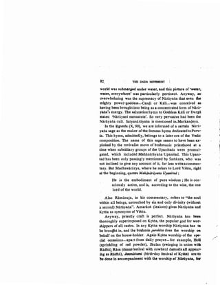 82 'THE DADA M<M!MENT
world was subtn«led:under water~ and this picture of •water,.
Water, everywhete' was particularly pertinent. Anyway• .so;
overwhelming was the supremacy of Narayana that even the·
mighty power-goodess-Can4i or Kiili-was conceived ·as
having been brought into being as a concentratedform ofNara-
yana's energy. The salutation hymn to Goddess Kill or Durga
States: 'Narayani namastute'. So very pervasive had been the
Narayana cult. Satyanarayana is mentioned in.Markan4eya.
In the ~gveda (X, 90), we are informed of a certain Niira-
yana sage as the maker ofthe famous hymn dedicatedtoPuru-
sa. This hymn, admittedly, belongs to a later era ofthe Vedic
composition. The name of this sage seems to have been ex-
ploited by the revivalist move of brahmanic priesthood at a
time when subsidiary groups of the Upanisads were promul-
gated, which included Mahiinarayana Upanisad. This Upani·
sad has been only passingly mentioned by Samkara, who was
riot inclined to give any account of it, far less writeacommen-
tary. But Madhavacarya, where he refers to Lord Visnu, right
at the beginning, quotes Mahiiruirtiyafl4 UpaniSad:
He is the embodiment of pure wisdom; He is con-
sciously active, and is, according to the wise, the one
lord of the world.
. Also Ramanuja, in his commentary, refers to "the soul
within all beings, untouched by sin and only divinity (without
a·second) Narayana'', Ainarkos (lexicon) gives Narayai:laand
Krsna as synonyms of Visnu.
Anyway, priestly craft is perfect. Narayana has been
thoroughly superimposed on Krsna, the popular god for wor-
shippers of all castes. In any Krsna worship Narayana has to
be brou~ht in, and the brahmin purohita does the worship 01t
behalf on the house-holder. Again Krsna worship of the spe-
~ial occasions-apart from ·daily prayer-for example, Holli
(sprinkling of red powder), Jhulan (swinging in union witlt
Itadha). Rasa (danc.efestival with cowherd damsels.all appear-
ihg as lladha), ·J'anmiiStami (birth-day festival-of KrsD.a) ·are to
be done in accompaniment with the worship ~f Nitiiyana, foe
,..-
'1
1
1
.J
 