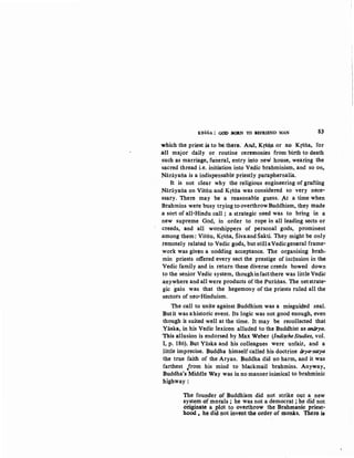 K~SNA : GOO BOllN TO .EfRIEND MAN 8$
which the priest is to be there. Arid, Krsn.a or no Krsna, for
.an major daily or routine ceremonies from birth to death
such as marriage, funeral, entry into new house, wearing the
'sacred thread i.e. initiation into Vedic brahminism, and so on,
Narayana is a indispensable priestly paraphernalia.
It is not clear why the religious engineering of grafting
Narayana on Visnu and Krsna was considered so very nece·
ssary. There may be a reasonable guess. At .a time when
Brahmins were busy trying to overthrow Buddhism, they made
.a sort of all·Hindu call; a strategic need was to bring in a
new supreme God, in order to rope in all leading sects or
creeds, and all worshippers of personal gods, prominent
.among them: Visri.u, Krsna, SivaandSakti. They might be only
.remotely related to Vedic gods, but stillaVedicgeneral frame-
work was given a nodding acceptance. The organising brah-
min priests offered every sect the prestige of inclusion in the
Vedic family and in return these diverse creeds bowed down
to the senior Vedic system, thoughinfactthere was little Vedic
.anywhere and all were products of the Puranas. The netstrate·
gic gain was that the hegemony of the priests ruled all the
sectors of neo-Hinduism.
The call to unite against Buddhism was a misguided zeal.
Butit was a historic event. Its logic was not good enough, even
th<;mgh it suited well at the time. It may be recollected that
Yaska, in his Vedic lexicon alluded to the Buddhist as aniirya.
'This allusion is endorsed by Max Weber (lndifche Studies, vol.
I, p. 186). But Yaska and his colleagues were unfair, and a
little imprecise. Buddha himself called his doctrine firya-saty_a
the true faith of the Aryan. Buddha did no harm, and it was
farthest ,.rrom his mind to blackmail brahmins. Anyway,
Buddha's Middle Way was in no manner inimical to brahminic
highway:
The founder of Buddhism did not strike out a new
system of morals ; he was not a democrat ; he did not
originate a plot to overthrow the Brahmanic priest-
hood , he did not invent the order of monks. There. is
 