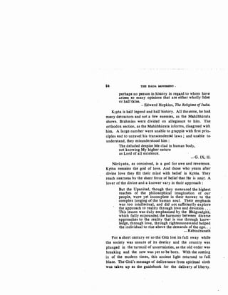 84 THB DADA. MOVEMENT •
perhaps noperson in. history in regard to whom have
arisen so many opinions that are either wholly fals~
or half.false.
-Edward Hopkins, The Religions ofIndia.
Kr~tia is half legend and half history. All the same, he had
many detractors and not a few enemies, as the Mahabharata
shows. Brahmins were divided on allegiance to him. The
orthodox section, as the Mahabharata informs, disagreed with
him. A large number were unable to grapple with first prin-
ciples and to unravel his transcendental laws ; and unable to
understand, they misunderstood him :
The deluded despise Me clad in human body,
not knowing My higher nature
as Lord of all existence.
-G. IX, II.
Narayana, as conceived, is a god for awe and reverence.
Krstia remains the god of love. And those who· yearn after
divine love they fill their mind with belief in Krstia. They
reach nearness by the sheer force of belief that He is near. A
lover of the divine and a knower vary in their approach :
But the Upanisad, though they measured the highest
reaches of the philosophical imagination of our
people, were yet incomplete in their answer to· the
complex longing of the human soul. Their emphasis
was too intellectual, and did not sufficiently explore
the approach to reality through love and devotion ...
This lesson was duly emphasised by the Bhagvadgita,
which fully expounded the harmony between diverse
approaches to the reality that is one through know-
ledge, through love, through righteousnessand helped
the individual to rise above the demands of the ego...
- Rabindranath
For a short century or so the Gita lost its full sway while
the society was unsure of its destiny and the country was
plunged in the turmoil of uncertainties, as the old order was
breaking and the new was yet to be born. With the. coming
in of the modern times, this ancient light returned to full
blaze. The'GiHi's message of deliverance from spiritual sloth
was taken up as the guidebook .for the. delivery of liberty.
 