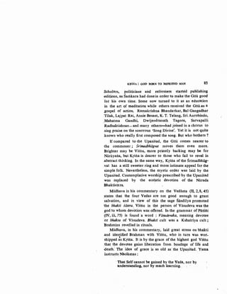 K~SNA : GOD BORN TO 'BEFRIEND MAN 85
Scholars, politicians and reformers started publishing
.editions,.as Samkara had donein order to make the Gita good
for his own time. Some now turned to it as an education
in the art Qf meditation while others received the Gita~s a
,gospel of action. Ramakrishna Bhandarkar, Bal Gangadhar
Tilak, Lajpat Rai, Annie Besant, K. T. Telang, Sri Aurobindo,
Mahatma Gandhi, Dwijendranath Tagore, Sarvapalli
Radhaktishnan- and many others-had joined in a chorus to
sing praise on the sonorous 'Song Divine'. Yetit is not quite
known who really first composed the song. But who bothers?
If compared to the Upanisad, the Gitii. comes nearer to
-the commoner ; Srimadbhiigvat moves them even more.
Brighter may be Visim, more priestly backing may be for
Narayana, but Krsria is dearer to those who fail to revel in
.abstract thinking. In the same way, Krsria of the Srimadbhiig-
.vat has a still sweeter ring and more intimate appeal for the
simple folk. Nevertheless, the mystic order was laid by the
Upanisad. Contemplative worship prescribed by the Upanisad
was replaced by the ecs~atic devotion of the Narada
Bhaktisiitra.
Miidhava in his commentary on the Vedanta (ll, 2, 8, 45)
states that the four Vedas are not good enough to grant
·salvation, and in view of this the sage Siindilya promoted
the bhakti siistra. Vi~riu in the person of Vasudeva was the
god to whom devbtion was offered. In the grammar of Pariini
(IV, iii, 75) is found a word : Viisudevaka, meaning devotee
or bhakta of Vasudeva. Bhakti cult was a Kshatriya cult ;
Brahmins revelled in rituals.
Madhava, in his commentary, laid great stress on bhakti
and identified Br:ahman with Visriu, who in turn was wor-
'shipped as Kr8ria. It is by the grace of the highest god. Visriu
that t~e devotee gains liberation from bondage of life and
death: The idea of grace is as old as· the Upanisad. Yama
instructs Mlciketas :. .
That Self cannot be gained by the Veda, nor by
unpetstanding, nor by much learning..
 