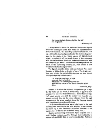86 'IHE D).DA MOVEMINJ:
He whom the Self chooses, by him the Self
can be gained.
-Katha Up. II.
Loving faith was woven in abundant colour and rhythm
round the human-god Krsna. Both Vistiu and Krstiahad heroic:
feats to their credit. The there boy Krstia killed demons, held
up a hill on his hand and pressed under his foot the huge ser-
pent in the depth of the black waters of Kalindi Such
mighty exploits still left him ample leisure to keep company
with his cowherd chum Subal and make endless amours with
the shepherd girl Radha. The common devotee pours out his
·heart to this captivating cowboy god, who opened a new
world of self-abandoning devotion.
The ~gveda identifies Vistiu with sun (Aditya). As a mani-
Testation of Vistiu, KrStia is director of rays. The bright cow-
boy, busy grazing the cattle in high heavens, has been beauti-
fully portrayed by Rabindranath:
Lo, here are your cows of rays,
suns and stars in herds ;
Where do you sit and play your lute
And tend the cattle on the lawns along the great
skies.
-Geetaviton, Puja.
It needs to be noted that symbols change from age to age.
In the Vedic age the word go. meant ray; so gopiila in that
context was one who directed the rays. In the Pauraftic age~
.'go~ meant simply cow, and the tender word 'gopala' now
meant cowherd boy, as the scene changed from the higlt
firmament to the green meadow along the Yamuna, shaded
with countless clusters of prolific trees.
The ~ractice of tending cow was to take it out in the cool
morning and returning in the mild evening. In such hours,
the sun's ray is soft. Chandogya Upanisad observes : "The
eastern rays of that sun are its ·eastern honey cells."
Exalted and charming at the same, Krstia inspires awe as
well kindles romance. And he belongs most intimately to
simple folk and hoidl them in holy human kinship. And there
 