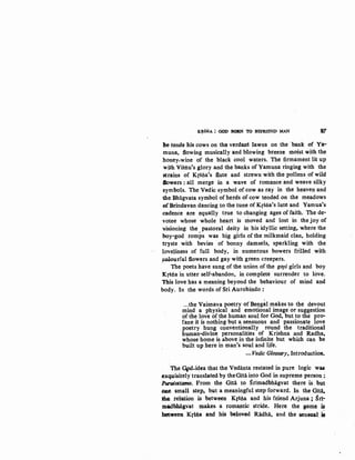 K~SNA : GOD BORN TO BEFRIEND MAN 37
he tends his cows on the verdant lawns on the bank of Ya-
muna, flowing musically and blowing breeze moist with the
honey-wine of the black cool waters. The firmament lit up
with Visriu's glory and the banks of Yamuna ringing with the
strains of Krstia's flute and strewn with the pollens of wild
llowers : all merge in a wave of romance and weave silky
symbols. The Vedic symbol of cow as ray in the heaven and
the Bhagvata symbol ofherds ofcow tended on the meadows
ofBrindavan dancing to the tune ofKrstia's lute and Yamua's
cadence are equally true to changing ages of faith. The de-
votee whose whole heart is nioved and lost in the joy of
visioning the pastoral deity in his idyllic setting, where the
boy-god romps was big girls of the milkmaid clan, holding
trysts with bevies of bonny damsels, sparkling with the
loveliness of full body, in numerous bowers frilled with
,!0-0lourful flowers and gay with green creepers.
The poets have sung of the union of the gopi girls and boy
Kf5ria in utter self-abandon, in complete surrender to love.
This love has a meaning beyond the behaviour of mind and
body. In the words of Sri Aurobindo:
...the Vaisnava poetry of Bengal makes to the devout
mind a physical and emotional image or suggestion
of the love of the human soul for God. but to the pro-
fane it is nothing but a sen.suous and passionate love
poetry hung conventionally round the traditional
human-divine personalities of Krishna and Radha,
whose home is above in the infinite but which can be
built up here in man's soul and life.
-Vedic Glossary, Introduction.
The G4>d-idea that the Vedanta restated in pure logic was
exquisitely translated by the Gitii into God in supreme person ;
Purutottama. From the Gitii to Srimadbhagvat there is. but
Qae small step, but a meaningful step forward. In the Gmi,
:the relation is between Kf5tia and his friend Arjuna ; Sri~
madbhagvat makes. a romantic stride. Here the game is
between Kr$na and his beloved RlWha, and the $ensual: ~
 
