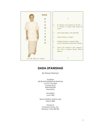 1
DADA UPANISHAD
By Harvey Freeman
Publisher
SRI SRI SATYANARAYAN BHAVAN
c/o G.T. Kamdar
Kundan Kunj
BHAVNAGAR
Saurashtra
First Edition
June 1985
Second Edition (online only)
March 2006
Printed at
The Book Centre, Ltd.
Bombay, India 400 022
 
