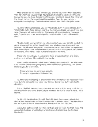 10
Most prayers are for riches. Why do you pray for your will? What about His
Will? To whom are you praying? Your prayers themselves say He is within, He
knows, He sees, He feels. Religion is of the past. Tradition is dead, stop living with
the dead. Let go of your petty deities and idols. See Him everywhere, in
everyone, in everything. God can never be exclusive. He is always inclusive.
12. After listening to Dadaji, you say “Yes Dada, but”, “I believe Dada, but”.
What I tell is Truth, if you cannot hear it at the moment, Dada says, do it your own
way. Then you will feel something. Always you will return and say “you were
right Dada; I could have saved myself so much trouble, had I but listened to
you.”
“Dada, I did it for my mother, my wife, my child”, you say. What is family? He
alone is your mother, father, friend, lover, your wisdom, your riches, and your
teacher. He will never leave you. How can He, when He can not be separated.
How many of you have suffered denial and separation from parents, or children,
or husband, wife, friend. This is human behavior of the mind.
Those who live with you in Mahanam, those are your brothers and sisters,
mothers and fathers. All mankind is one family.
Love cannot be defined other than a feeling, without reason. This way there
is no chance of the Love going away when the reason goes away. This is how
He loves you, try to love Him.
Those who love do not argue about it.
Those who argue about it do not love.
13. Mind and the feeling of attachment “this is my family” are necessary to do
your duty, to complete your work, your Karma. Doing your duty, work itself is
devotion.
This bodily life is the most important time to come to Truth. Only in this life can
you know Truth and Love. Eventually all must eat the fruit to know its taste. This is
His Will.
14. What is the Absolute, Dadaji? Dadaji is silent, then speaks, Absolute is
silence, but silence does not mean being quiet or without sound. The Absolute is
not this not that, also at the same time, Absolute is this and also that.
Absolute is both neti neti (not that-not that) and Tat Tvam Asi (That, Thou, Art).
Absolute is the Light of Lights from which the sun, the lightning, the fire take
illumination.
 