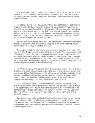 11
Absolute is even beyond being and non-being. It is to be and not to be; It is
invisible and can’t be seen. It is also visible. It is near. It is far. At the same time,
It is moving and not moving. The lightest, the darkest, the Absolute is vision and
the end of vision.
15. Dadaji is asking you, was Jesus and Krishna and all those you call masters,
mad or interested in becoming rich and having organizations? If you think so,
then there is no reason to go further. If they were not mad then what were they
saying and how does it apply in your life? You must ask yourself, “am I satisfied
with my life or am I unhappy enough to want it to change? Then what is it that I
want to change?” Is the problem that life is not the way you think it should be?
If it becomes changed, will you feel joy then?
Both joy and pleasure are attractive. The path of joy is permanent and there
are few, if any more whys in your mind. The path of pleasure is fleeting, never
satisfied and full of whys. It is not for the wise.
Remember, not all the poor and uneducated are miserable or unhappy with
their lot in life. They may be the richest in Love and Truth. Also, remember that all
of the rich and educated are not miserable or unhappy with their lot in life. If
you feel something for what Dadaji has revealed in you, trust what He prescribes
as the remedy for all your ailments. If it doesn’t work after some time, you can
try to forget Him. He will never forget you. Above all be patient. Destiny must be
borne with patience born in His remembrance.
16. What is the story of Bhagavad Gita? Does anyone know? It is not a story.
The blind king is not a king, Kurukshetra is not a place. The war is not a war. War
was fought differently in those days. The rules were not as today. A soldier on an
elephant could not attack a foot soldier. No man could be attacked while
running away. No one could be killed who had lost his weapons. Armies
stopped fighting at night and even visited each other’s camps.
Let us see, what is meant. Two armies related by blood are at war. The
Higher Power Krishna is driving the chariot and has said He will not fight, but says
“I will accompany you.” Arjuna, the warrior says “drive me to the middle of the
battlefield, so I can see both sides of the picture.” Then he says “my God, am I
about to kill those I love so dearly.” He exclaims “I will not fight” and throws
down his weapon.
Then Krishna, the guide, the God of Truth, explains about this problem and all
other problems of life. He tells of the meaning of life, its purpose on earth, how
one must do their duty and what the conclusion must be. After this, Arjuna has
changed his mind, he is ready to fight and the battle begins. This is not a battle,
but the Highest Truth.
 