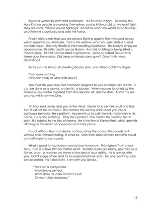 12
Arjuna is warrior by birth and profession; it is his duty to fight. So today the
Hare Krishna people are arming themselves, saying Krishna told us, we must fight.
They are fools. What is Arjuna fighting? At first he wants he wants to do his duty,
and then he is confused and sees the horror.
Finally Krishna tells that you are always fighting against the mind and senses
which separate you from Me. That is the relative, what you are related to and
consider yours. The only Reality is the Indwelling Godhead. This body is simply an
appearance. Its birth, death are an illusion. Any talk at killing or being killed is
meaningless. All that can be killed is ignorance. Some so called Gurus have
taken guns these days. Did Jesus or Nanak carry guns? Does Truth need
defending?
Some say this Atman (Indwelling God) is slain, and others call It the slayer.
They know nothing.
How can It slay or who shall slay It?
You must do your duty as it has been assigned to you to come fully to Him. It
can be done as a warrior, a scientist, a laborer. When you are touched by the
Oneness, you will be released from the delusion of I am the doer. Know Thy self
and you will know the One.
17. Fear and desire bind you to the mind. Desire for a certain result and fear
that it will not be obtained. This creates the destiny and forces you into a
particular behavior. He is patient. He permits us to call him evil, make wars in His
name. He is also suffering. Only He is perfect. The mind is His creation for His
play. It is subject to the law of Karma. He is the law of Karma itself, which permits
all things in the realm of appearance to take place.
To act without fear and desire, not bound by the action, this sounds as if
without love, without feeling. It is not so. Only then does all work become equal
and self-importance is gone.
What is good to you today may be bad tomorrow. This Highest Truth is your
duty. That is to love Him no matter what. Worldly duties are many, you may be a
father, a son, a teacher, do these to the best of your ability. He is always with
you. Don’t judge others and try to understand their duty. No one, no thing, can
be separated, this is Relativity. I am with you always.
“The Lord is everywhere
And always perfect,
What does He care for man’s evil
Or man’s righteousness.”
 
