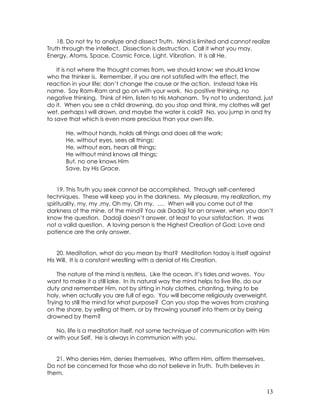 13
18. Do not try to analyze and dissect Truth. Mind is limited and cannot realize
Truth through the intellect. Dissection is destruction. Call it what you may,
Energy, Atoms, Space, Cosmic Force, Light, Vibration. It is all He.
It is not where the thought comes from, we should know; we should know
who the thinker is. Remember, if you are not satisfied with the effect, the
reaction in your life; don’t change the cause or the action. Instead take His
name. Say Ram-Ram and go on with your work. No positive thinking, no
negative thinking. Think of Him, listen to His Mahanam. Try not to understand, just
do it. When you see a child drowning, do you stop and think, my clothes will get
wet, perhaps I will drown, and maybe the water is cold? No, you jump in and try
to save that which is even more precious than your own life.
He, without hands, holds all things and does all the work;
He, without eyes, sees all things;
He, without ears, hears all things;
He without mind knows all things;
But, no one knows Him
Save, by His Grace.
19. This Truth you seek cannot be accomplished. Through self-centered
techniques. These will keep you in the darkness. My pleasure, my realization, my
spirituality, my, my ,my, Oh my, Oh my, …. When will you come out of the
darkness of the mine, of the mind? You ask Dadaji for an answer, when you don’t
know the question. Dadaji doesn’t answer, at least to your satisfaction. It was
not a valid question. A loving person is the Highest Creation of God; Love and
patience are the only answer.
20. Meditation, what do you mean by that? Meditation today is itself against
His Will. It is a constant wrestling with a denial of His Creation.
The nature of the mind is restless. Like the ocean, it’s tides and waves. You
want to make it a still lake. In its natural way the mind helps to live life, do our
duty and remember Him, not by sitting in holy clothes, chanting, trying to be
holy, when actually you are full of ego. You will become religiously overweight.
Trying to still the mind for what purpose? Can you stop the waves from crashing
on the shore, by yelling at them, or by throwing yourself into them or by being
drowned by them?
No, life is a meditation itself, not some technique of communication with Him
or with your Self. He is always in communion with you.
21. Who denies Him, denies themselves. Who affirm Him, affirm themselves.
Do not be concerned for those who do not believe in Truth. Truth believes in
them.
 
