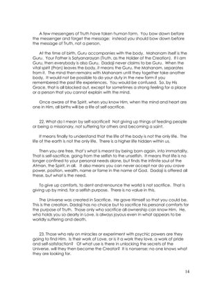 14
A few messengers of Truth have taken human form. You bow down before
the messenger and forget the message: instead you should bow down before
the message of Truth, not a person.
At the time of birth, Guru accompanies with the body. Mahanam itself is the
Guru. Your Father is Satyanarayan (Truth, as the Holder of the Creation). If I am
Guru, then everybody is also Guru. Dadaji never claims to be Guru. When the
vital spirit (Pran) leaves the body, it means the Guru, the Mahanam, separates
from it. The mind then remains with Mahanam until they together take another
body. It would not be possible to do your duty in the new form if you
remembered the past life experiences. You would be confused. So, by His
Grace, that is all blocked out, except for sometimes a strong feeling for a place
or a person that you cannot explain with the mind.
Once aware of the Spirit, when you know Him, when the mind and heart are
one in Him, all births will be a life of self-sacrifice.
22. What do I mean by self-sacrifice? Not giving up things of feeding people
or being a missionary, not suffering for others and becoming a saint.
It means finally to understand that the life of the body is not the only life. The
life of the earth is not the only life. There is a higher life hidden within us.
Then you are free, that’s what is meant by being born again, into immortality.
That is self-sacrifice, going from the selfish to the unselfish. It means that life is no
longer confined to your personal needs alone, but finds the infinite soul of the
Atman, the Spirit, in all. It also means you can never accept nor do you crave
power, position, wealth, name or fame in the name of God. Dadaji is offered all
these, but what is the need.
To give up comforts, to dent and renounce the world is not sacrifice. That is
giving up by mind, for a selfish purpose. There is no value in this.
The Universe was created in Sacrifice. He gave Himself so that you could be.
This is the creation. Dadaji has no choice but to sacrifice his personal comforts for
the purpose of Truth. Those only who sacrifice all ownership can know Him. He,
who holds you so dearly in Love, is always joyous even in what appears to be
worldly suffering and death.
23. Those who rely on miracles or experiment with psychic powers are they
going to find Him. Is their work of Love, or is it a work they love, a work of pride
and self-satisfaction? Of what use is there in unlocking the secrets of the
Universe, will they then become the Creator? It is nonsense; no one knows what
they are looking for.
 