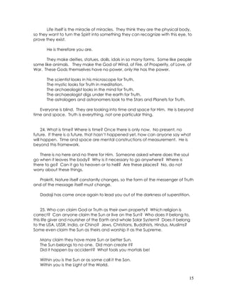 15
Life itself is the miracle of miracles. They think they are the physical body,
so they want to turn the Spirit into something they can recognize with this eye, to
prove they exist.
He is therefore you are.
They make deities, statues, dolls, idols in so many forms. Some like people
some like animals. They make the God of Wind, of Fire, of Prosperity, of Love, of
War. These Gods themselves have no power, only He has the power.
The scientist looks in his microscope for Truth.
The mystic looks for Truth in meditation.
The archaeologist looks in the mind for Truth.
The archaeologist digs under the earth for Truth.
The astrologers and astronomers look to the Stars and Planets for Truth.
Everyone is blind. They are looking into time and space for Him. He is beyond
time and space. Truth is everything, not one particular thing.
24. What is time? Where is time? Once there is only now. No present, no
future. If there is a future, that hasn’t happened yet, how can anyone say what
will happen. Time and space are mental constructions of measurement. He is
beyond this framework.
There is no here and no there for Him. Someone asked where does the soul
go when it leaves the body? Why is it necessary to go anywhere? Where is
there to go? Can it go to heaven or to hell? Are these places? No, do not
worry about these things.
Prakriti, Nature itself constantly changes, so the form of the messenger of Truth
and of the message itself must change.
Dadaji has come once again to lead you out of the darkness of superstition.
25. Who can claim God or Truth as their own property? Which religion is
correct? Can anyone claim the Sun or live on the Sun? Who does it belong to,
this life giver and nourisher of the Earth and whole Solar System? Does it belong
to the USA, USSR, India, or China? Jews, Christians, Buddhists, Hindus, Muslims?
Some even claim the Sun as theirs and worship it as the Supreme.
Many claim they have more Sun or better Sun.
The Sun belongs to no one. Did man create it?
Did it happen by accident? What fools you mortals be!
Within you is the Sun or as some call it the Son.
Within you is the Light of the World.
 