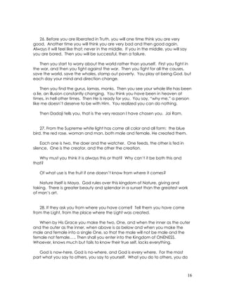 16
26. Before you are liberated in Truth, you will one time think you are very
good. Another time you will think you are very bad and then good again.
Always it will feel like that; never in the middle. If you in the middle, you will say
you are bored. Then you will be successful, then a failure.
Then you start to worry about the world rather than yourself. First you fight in
the war, and then you fight against the war. Then you fight for all the causes,
save the world, save the whales, stamp out poverty. You play at being God, but
each day your mind and direction change.
Then you find the gurus, lamas, monks. Then you see your whole life has been
a lie, an illusion constantly changing. You think you have been in heaven at
times, in hell other times. Then He is ready for you. You say, “why me,” a person
like me doesn’t deserve to be with Him. You realized you can do nothing.
Then Dadaji tells you, that is the very reason I have chosen you. Jai Ram.
27. From the Supreme white light has come all color and all form: the blue
bird, the red rose, woman and man, both male and female, He created them.
Each one is two, the doer and the watcher. One feeds, the other is fed in
silence. One is the creator, and the other the creation.
Why must you think it is always this or that? Why can’t it be both this and
that?
Of what use is the fruit if one doesn’t know from where it comes?
Nature itself is Maya. God rules over this kingdom of Nature, giving and
taking. There is greater beauty and splendor in a sunset than the greatest work
of man’s art.
28. If they ask you from where you have come? Tell them you have come
from the Light, from the place where the Light was created.
When by His Grace you make the two, One, and when the inner as the outer
and the outer as the inner, when above is as below and when you make the
male and female into a single One, so that the male will not be male and the
female not female….. Then shall you enter into the Kingdom of ONENESS.
Whoever, knows much but fails to know their true self, lacks everything.
God is now-here, God is no-where, and God is every where. For the most
part what you say to others, you say to yourself. What you do to others, you do
 