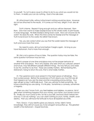 17
to yourself. Try not to give cause to others to do to you what you would not do
to them. In reality you can do nothing. God is the sole doer.
29. Attachment is life, without attachment nothing would be done. However,
do not be attached to the results. If it comes out this way, alright; if not, also all
right.
Truth is Name. Repeat it long enough and you will be cleansed. Ram
Ram. One man wants to make Dadaji known to the whole world, to print books
in every language. He feels Dadaji is doing God’s work. How can anyone do His
work? He does His work. When the time comes for Dadaji and the message of
Truth to be known to the world, He will let it be known.
Yes, you are correct when you say that the world needs this message of
truth and Love more than ever.
No need to worry, all must end before it begins again. As long as you
have Mahanam, that is more than enough.
30. Life is not a game of true or false. The question today may be false, the
same question tomorrow may be true.
What is proper at one time and place may not be proper behavior at
another time and place. This is why Dadaji, who sees what you call past, present
and future, may tell different people different things. He may tell you one week
to do this, another to do that. These are worldly matters. Remembering Him,
Mahanam, trying to return His Love, that is what really matters.
31. The supreme Lord is ever present in the heart space of all beings. This is
true nuclear power. Before the awareness of Truth dawns you must first see all
that happens as if you are the doer and He is rewarding and punishing. Your
ego will get so big, it will finally burst. Then you will start to feel something. He
knows everything you are doing. It is His play. Sometimes a comedy, sometimes
a tragedy.
When you don’t know Truth, you feel helpless and helpless, no peace, full of
grief when something happens that your money, your fame, your power cannot
fix. Finally you must come to Him, for He is your Self, and bow down before Him
and say “I can do nothing;” you can claim nothing as yours, family, wealth, even
destiny. Then you will have the fortitude to face all experiences of life.
Then, Grace – if your destiny gives you beauty, riches, talent, fame,
knowledge, they will not cause you to be arrogant and puffed up. The greatest
wealth is the Mahanam – Gopal Govinda.
 