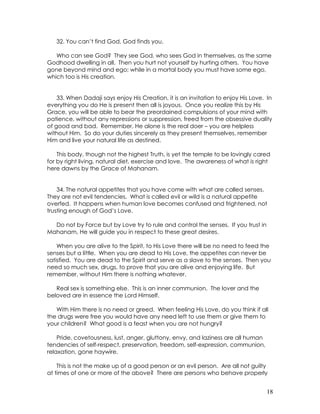 18
32. You can’t find God, God finds you.
Who can see God? They see God, who sees God in themselves, as the same
Godhood dwelling in all. Then you hurt not yourself by hurting others. You have
gone beyond mind and ego; while in a mortal body you must have some ego,
which too is His creation.
33. When Dadaji says enjoy His Creation, it is an invitation to enjoy His Love. In
everything you do He is present then all is joyous. Once you realize this by His
Grace, you will be able to bear the preordained compulsions of your mind with
patience, without any repressions or suppression, freed from the obsessive duality
of good and bad. Remember, He alone is the real doer – you are helpless
without Him. So do your duties sincerely as they present themselves, remember
Him and live your natural life as destined.
This body, though not the highest Truth, is yet the temple to be lovingly cared
for by right living, natural diet, exercise and love. The awareness of what is right
here dawns by the Grace of Mahanam.
34. The natural appetites that you have come with what are called senses.
They are not evil tendencies. What is called evil or wild is a natural appetite
overfed. It happens when human love becomes confused and frightened, not
trusting enough of God’s Love.
Do not by Force but by Love try to rule and control the senses. If you trust in
Mahanam, He will guide you in respect to these great desires.
When you are alive to the Spirit, to His Love there will be no need to feed the
senses but a little. When you are dead to His Love, the appetites can never be
satisfied. You are dead to the Spirit and serve as a slave to the senses. Then you
need so much sex, drugs, to prove that you are alive and enjoying life. But
remember, without Him there is nothing whatever.
Real sex is something else. This is an inner communion. The lover and the
beloved are in essence the Lord Himself.
With Him there is no need or greed. When feeling His Love, do you think if all
the drugs were free you would have any need left to use them or give them to
your children? What good is a feast when you are not hungry?
Pride, covetousness, lust, anger, gluttony, envy, and laziness are all human
tendencies of self-respect, preservation, freedom, self-expression, communion,
relaxation, gone haywire.
This is not the make up of a good person or an evil person. Are all not guilty
at times of one or more of the above? There are persons who behave properly
 