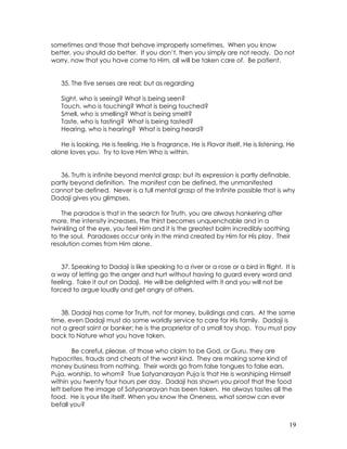 19
sometimes and those that behave improperly sometimes. When you know
better, you should do better. If you don’t, then you simply are not ready. Do not
worry, now that you have come to Him, all will be taken care of. Be patient.
35. The five senses are real; but as regarding
Sight, who is seeing? What is being seen?
Touch, who is touching? What is being touched?
Smell, who is smelling? What is being smelt?
Taste, who is tasting? What is being tasted?
Hearing, who is hearing? What is being heard?
He is looking, He is feeling, He is Fragrance, He is Flavor itself, He is listening, He
alone loves you. Try to love Him Who is within.
36. Truth is infinite beyond mental grasp; but its expression is partly definable,
partly beyond definition. The manifest can be defined, the unmanifested
cannot be defined. Never is a full mental grasp of the Infinite possible that is why
Dadaji gives you glimpses.
The paradox is that in the search for Truth, you are always hankering after
more, the intensity increases, the thirst becomes unquenchable and in a
twinkling of the eye, you feel Him and it is the greatest balm incredibly soothing
to the soul. Paradoxes occur only in the mind created by Him for His play. Their
resolution comes from Him alone.
37. Speaking to Dadaji is like speaking to a river or a rose or a bird in flight. It is
a way of letting go the anger and hurt without having to guard every word and
feeling. Take it out on Dadaji. He will be delighted with it and you will not be
forced to argue loudly and get angry at others.
38. Dadaji has come for Truth, not for money, buildings and cars. At the same
time, even Dadaji must do some worldly service to care for His family. Dadaji is
not a great saint or banker; he is the proprietor of a small toy shop. You must pay
back to Nature what you have taken.
Be careful, please, of those who claim to be God, or Guru, they are
hypocrites, frauds and cheats of the worst kind. They are making some kind of
money business from nothing. Their words go from false tongues to false ears.
Puja, worship, to whom? True Satyanarayan Puja is that He is worshiping Himself
within you twenty four hours per day. Dadaji has shown you proof that the food
left before the image of Satyanarayan has been taken. He always tastes all the
food. He is your life itself. When you know the Oneness, what sorrow can ever
befall you?
 