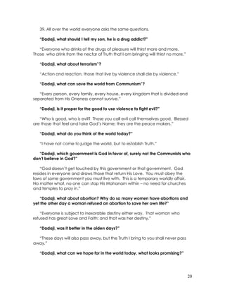20
39. All over the world everyone asks the same questions.
“Dadaji, what should I tell my son, he is a drug addict?”
“Everyone who drinks of the drugs of pleasure will thirst more and more.
Those who drink from the nectar of Truth that I am bringing will thirst no more.”
“Dadaji, what about terrorism”?
“Action and reaction, those that live by violence shall die by violence.”
“Dadaji, what can save the world from Communism”?
“Every person, every family, every house, every kingdom that is divided and
separated from His Oneness cannot survive.”
“Dadaji, is it proper for the good to use violence to fight evil?”
“Who is good, who is evil? Those you call evil call themselves good. Blessed
are those that feel and take God’s Name; they are the peace makers.”
“Dadaji, what do you think of the world today?”
“I have not come to judge the world, but to establish Truth.”
“Dadaji, which government is God in favor of, surely not the Communists who
don’t believe in God?”
“God doesn’t get touched by this government or that government. God
resides in everyone and draws those that return His Love. You must obey the
laws of some government you must live with. This is a temporary worldly affair.
No matter what, no one can stop His Mahanam within – no need for churches
and temples to pray in.”
“Dadaji, what about abortion? Why do so many women have abortions and
yet the other day a woman refused an abortion to save her own life?”
“Everyone is subject to inexorable destiny either way. That woman who
refused has great Love and Faith; and that was her destiny.”
“Dadaji, was it better in the olden days?”
“These days will also pass away, but the Truth I bring to you shall never pass
away.”
“Dadaji, what can we hope for in the world today, what looks promising?”
 