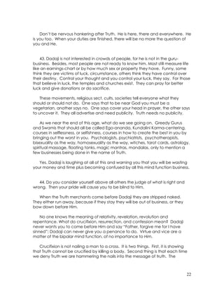 22
Don’t be nervous hankering after Truth. He is here, there and everywhere. He
is you too. When your duties are finished, there will be no more the question of
you and He.
43. Dadaji is not interested in crowds of people, for he is not in the guru-
business. Besides, most people are not ready to know him. Most still measure life
like an earnings-chart or by how much sex or property they have. Funny, some
think they are victims of luck, circumstance, others think they have control over
their destiny. Control your thought and you control your luck, they say. For those
that believe in luck, the temples and churches exist. They can pray for better
luck and give donations or do sacrifice.
These movements, religious sect, cults, societies tell everyone what they
should or should not do. One says that to be near God you must be a
vegetarian, another says no. One says cover your head in prayer, the other says
to uncover it. They all advertise and need publicity. Truth needs no publicity.
As we near the end of this age, what do we see going on. Greedy Gurus
and Swamis that should all be called Ego-ananda, Kundalini Karma-centering,
courses in selflessness, or selfishness, courses in how to create the best in you by
bringing out the worst in you. Psychologists, psychiatrists, psychotherapists,
bisexuality as the way, homosexuality as the way, witches, tarot cards, astrology,
spiritual massage, floating tanks, magic mantras, mandalas, only to mention a
few businesses being done in the name of Truth.
Yes, Dadaji is laughing at all of this and warning you that you will be wasting
your money and time plus becoming confused by all this mind function business.
44. Do you consider yourself above all others the judge of what is right and
wrong. Then your pride will cause you to be blind to Him.
When the Truth merchants come before Dadaji they are stripped naked.
They either run away, because if they stay they will be out of business, or they
bow down before Him.
No one knows the meaning of relativity, revelation, revolution and
repentance. What do crucifixion, resurrection, and confession mean? Dadaji
never wants you to come before Him and say “Father, forgive me for I have
sinned”; Dadaji can never give you a penance to do. Virtue and vice are a
matter of the bipolar mind function, of no importance to Him.
Crucifixion is not nailing a man to a cross. It is two things. First, it is showing
that Truth cannot be crucified by killing a body. Second thing is that each time
we deny Truth we are hammering the nails into the message of truth. The
 