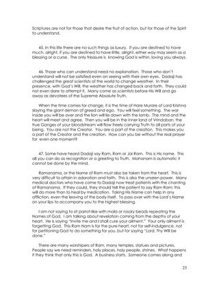 23
Scriptures are not for those that desire the fruit of action, but for those of the Spirit
to understand.
45. In this life there are no such things as luxury. If you are destined to have
much, alright, if you are destined to have little, alright, either way may seem as a
blessing or a curse. The only treasure is knowing God is within, loving you always.
46. Those who can understand need no explanation. Those who don’t
understand will not be satisfied even on seeing with their own eyes. Dadaji has
challenged the great scientists of the world to change weather. In their
presence, with God’s Will, the weather has changed back and forth. They could
not even dare to attempt it. Many come as scientists before His Will and go
away as devotees of the Supreme Absolute Truth.
When the time comes for change, it is the time of Hare Murare of Lord Krishna
slaying the giant demon of greed and ego. You will feel something. The war
inside you will be over and the lion will lie down with the lamb. The mind and the
heart will meet and agree. Then you will be in the inner land of Vrindaban, the
true Ganges of your bloodstream will flow freely carrying Truth to all parts of your
being. You are not the Creator. You are a part of the creation. This makes you
a part of the Creator and the creation. How can you be without the real prayer
for even one moment?
47. Some have heard Dadaji say Ram, Ram or Jai Ram. This is His name. This
all you can do as recognition or a greeting to Truth. Mahanam is automatic it
cannot be done by the mind.
Ramanama, or the Name of Ram must also be taken from the heart. This is
very difficult to attain in adoration and faith. This is also the unseen power. Many
medical doctors who have come to Dadaji now treat patients with the chanting
of Ramanama. If they could, they should tell the patient to say Ram Ram; this
will do more than to heal by medication. Taking His Name can help in any
affliction, even the leaving of the body itself. To pass over with the Lord’s Name
on your lips to accompany you to the highest blessing.
I am not saying to sit parrot-like with mala or rosary beads repeating the
Names of God. I am talking about revelation coming from the depths of your
heart. He is saying “Invite me and I shall cure your ailment.” Your only ailment is
forgetting God. This Ram Nam is for the pure heart, not for self-indulgence, not
for petitioning God to do something for you, but for saying “Lord, Thy Will be
done.”
There are many worshipers of Ram, many temples, statues and pictures.
People say we need reminders, holy places, holy people, shrines. What happens
if they think that only this is God. A business starts. Someone comes along and
 