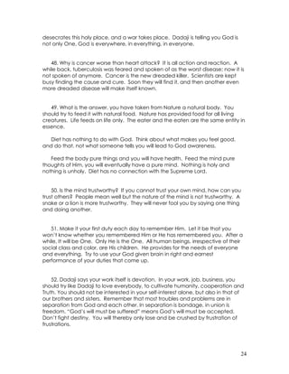 24
desecrates this holy place, and a war takes place. Dadaji is telling you God is
not only One, God is everywhere, in everything, in everyone.
48. Why is cancer worse than heart attack? It is all action and reaction. A
while back, tuberculosis was feared and spoken of as the worst disease; now it is
not spoken of anymore. Cancer is the new dreaded killer. Scientists are kept
busy finding the cause and cure. Soon they will find it, and then another even
more dreaded disease will make itself known.
49. What is the answer, you have taken from Nature a natural body. You
should try to feed it with natural food. Nature has provided food for all living
creatures. Life feeds on life only. The eater and the eaten are the same entity in
essence.
Diet has nothing to do with God. Think about what makes you feel good,
and do that, not what someone tells you will lead to God awareness.
Feed the body pure things and you will have health. Feed the mind pure
thoughts of Him, you will eventually have a pure mind. Nothing is holy and
nothing is unholy. Diet has no connection with the Supreme Lord.
50. Is the mind trustworthy? If you cannot trust your own mind, how can you
trust others? People mean well but the nature of the mind is not trustworthy. A
snake or a lion is more trustworthy. They will never fool you by saying one thing
and doing another.
51. Make it your first duty each day to remember Him. Let it be that you
won’t know whether you remembered Him or He has remembered you. After a
while, It will be One. Only He is the One. All human beings, irrespective of their
social class and color, are His children. He provides for the needs of everyone
and everything. Try to use your God given brain in right and earnest
performance of your duties that come up.
52. Dadaji says your work itself is devotion. In your work, job, business, you
should try like Dadaji to love everybody, to cultivate humanity, cooperation and
Truth. You should not be interested in your self-interest alone, but also in that of
our brothers and sisters. Remember that most troubles and problems are in
separation from God and each other. In separation is bondage, in union is
freedom. “God’s will must be suffered” means God’s will must be accepted.
Don’t fight destiny. You will thereby only lose and be crushed by frustration of
frustrations.
 