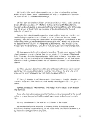 25
53. It is alright for you to disagree with one another about worldly matters.
About Him you should never argue or debate. In your disagreements let there
be no sharpness or bitterness and revenge.
54. How can anyone know God’s Universal Law how it works. Some say God
created the Law and doesn’t interfere. In this way they justify flood, famine,
typhoon and earthquake as being acts of natural forces of the earth. Others say
that it is an act of God, that it is a message of God’s retribution for the evil
behavior of mankind.
The greatest scientist and the greatest scholar of the Scriptures are blind and
deaf in trying to explain an act of God, or an act of Nature. No one knows
anything. He rules in every tiny detail of life. A blade of grass cannot blow in the
wind without Him; your every breath depends upon Him. There is no list of what
He does and what you do. It is not partial but complete. He is the Law Giver,
the Law and the Experience. One, He is Truth, Love, Law and Interference itself.
55. A newspaper in America printed a headline, “Dadaji never speaks harshly
about a person, only about what that person is doing in the name of God and
Truth. They are all my brothers and sisters. I wish them no harm. I speak out only
against the only evil, the only sin, of making claim to be God. At this time, when
the Truth is once again established, the old superstitions about God must be left
behind.
56. When you say I do not know Him and at the same time you say, I cannot
say I know Him not, and then alone you know Him. It is not the one who says I
know, or the one that says I know not, that is the Lover of Truth.
57. Through thought (mind) He comes to those beyond thought. He does not
come to those who think they can know Him by mental gymnastics and good
deeds.
Righteous leads you into darkness. Knowledge may lead you even deeper
into darkness.
Those who follow knowledge and right action, while understanding the law of
action and reaction and loving Him, only they overcome death and come to
Him.
He may be unknown to the learned and known to the simple.
He should be known in the quiet of the mountains, as the quiet of the
mountains; and the noise in the city, as the noise in the city. Do not shut Him out
by meditation or hypnotism in any form.
 