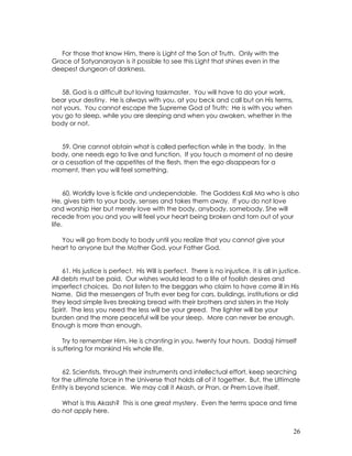 26
For those that know Him, there is Light of the Son of Truth. Only with the
Grace of Satyanarayan is it possible to see this Light that shines even in the
deepest dungeon of darkness.
58. God is a difficult but loving taskmaster. You will have to do your work,
bear your destiny. He is always with you, at you beck and call but on His terms,
not yours. You cannot escape the Supreme God of Truth: He is with you when
you go to sleep, while you are sleeping and when you awaken, whether in the
body or not.
59. One cannot obtain what is called perfection while in the body. In the
body, one needs ego to live and function. If you touch a moment of no desire
or a cessation of the appetites of the flesh, then the ego disappears for a
moment, then you will feel something.
60. Worldly love is fickle and undependable. The Goddess Kali Ma who is also
He, gives birth to your body, senses and takes them away. If you do not love
and worship Her but merely love with the body, anybody, somebody, She will
recede from you and you will feel your heart being broken and torn out of your
life.
You will go from body to body until you realize that you cannot give your
heart to anyone but the Mother God, your Father God.
61. His justice is perfect. His Will is perfect. There is no injustice, it is all in justice.
All debts must be paid. Our wishes would lead to a life of foolish desires and
imperfect choices. Do not listen to the beggars who claim to have come ill in His
Name. Did the messengers of Truth ever beg for cars, buildings, institutions or did
they lead simple lives breaking bread with their brothers and sisters in the Holy
Spirit. The less you need the less will be your greed. The lighter will be your
burden and the more peaceful will be your sleep. More can never be enough.
Enough is more than enough.
Try to remember Him. He is chanting in you, twenty four hours. Dadaji himself
is suffering for mankind His whole life.
62. Scientists, through their instruments and intellectual effort, keep searching
for the ultimate force in the Universe that holds all of it together. But, the Ultimate
Entity is beyond science. We may call it Akash, or Pran, or Prem Love itself.
What is this Akash? This is one great mystery. Even the terms space and time
do not apply here.
 