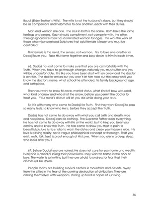 28
Boudi (Elder Brother’s Wife). The wife is not the husband’s slave, but they should
be as companions and helpmates to one another, each with their duties.
Man and woman are one. The soul in both is the same. Both have the same
feelings and senses. Each should compliment, not compete with, the other.
Through ignorance man has dominated woman for ages. This was the work of
those who misunderstood Scriptures that said female is lesser and must be
controlled.
This female is the mind, the senses, not woman. Try to love one another as
Dadaji loves you. Take His Name together and bow down to Him in each other.
66. Dadaji has not come to make sure that you are comfortable with the
Truth. When you have to go through change, naturally you must suffer and you
will be uncomfortable. It is like you have been shot with an arrow and the doctor
is sent for. The doctor arrives but you won’t let him take out the arrow until you
know the doctor’s name, what school he attended, his family background, age
and birthplace.
Then you want to know his race, marital status, what kind of bow was used,
what kind of arrow and who shot the arrow, before you permit the doctor to
treat you. Your mind’s distrust will let you die while doing your tests.
So it is with many who come to Dadaji for Truth. First they want Dadaji to pass
so many tests, to know who He is, before they accept the Truth.
Dadaji has not come to do away with what you call birth and death, woe
and happiness. Dadaji can do nothing. The Supreme Father does everything.
He has not come to do away with life or the world, but to help you bear your
destiny and to know the Truth. He has come to show you that to paint a
beautiful picture is nice, also to wash the dishes and clean your house is nice. His
love is a living reality, not a vague philosophical concept or theology. That you
exist, walk, talk, feel, is proof enough of His Love. When you are in a deep sleep,
who looks after you?
67. Before Dadaji you are naked; He does not care for your fame and wealth.
Everyone is afraid of losing their possessions. They want to bathe in the pool of
love. The water is so inviting but they are afraid to undress for fear that their
clothes will be stolen.
People today are building survival centers in mountains and deserts, away
from the cities in the fear of the coming destruction of civilization. They are
arming themselves with weapons, storing up food in hopes of surviving.
 