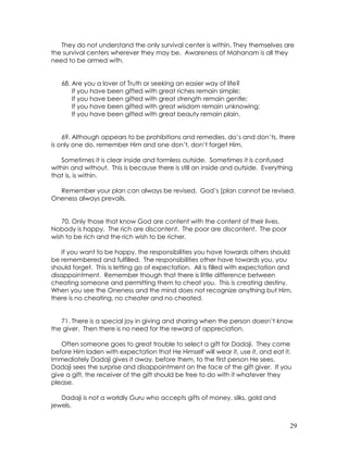 29
They do not understand the only survival center is within. They themselves are
the survival centers wherever they may be. Awareness of Mahanam is all they
need to be armed with.
68. Are you a lover of Truth or seeking an easier way of life?
If you have been gifted with great riches remain simple;
If you have been gifted with great strength remain gentle;
If you have been gifted with great wisdom remain unknowing;
If you have been gifted with great beauty remain plain.
69. Although appears to be prohibitions and remedies, do’s and don’ts, there
is only one do, remember Him and one don’t, don’t forget Him.
Sometimes it is clear inside and formless outside. Sometimes it is confused
within and without. This is because there is still an inside and outside. Everything
that is, is within.
Remember your plan can always be revised. God’s [plan cannot be revised.
Oneness always prevails.
70. Only those that know God are content with the content of their lives.
Nobody is happy. The rich are discontent. The poor are discontent. The poor
wish to be rich and the rich wish to be richer.
If you want to be happy, the responsibilities you have towards others should
be remembered and fulfilled. The responsibilities other have towards you, you
should forget. This is letting go of expectation. All is filled with expectation and
disappointment. Remember though that there is little difference between
cheating someone and permitting them to cheat you. This is creating destiny.
When you see the Oneness and the mind does not recognize anything but Him,
there is no cheating, no cheater and no cheated.
71. There is a special joy in giving and sharing when the person doesn’t know
the giver. Then there is no need for the reward of appreciation.
Often someone goes to great trouble to select a gift for Dadaji. They come
before Him laden with expectation that He Himself will wear it, use it, and eat it.
Immediately Dadaji gives it away, before them, to the first person He sees.
Dadaji sees the surprise and disappointment on the face of the gift giver. If you
give a gift, the receiver of the gift should be free to do with it whatever they
please.
Dadaji is not a worldly Guru who accepts gifts of money, silks, gold and
jewels.
 