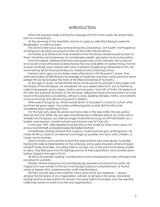 3
INTRODUCTION
When the Supreme feels to bring the message of Truth to the world, He simply takes
birth in a mortal body.
At the dawning of the twentieth century in a place called East Bengal, presently
Bangladesh, a child was born.
The Divine child was a boy named Amiya Roy Chowdhury. At his birth, the Fragrance
emitting from His body was proof to them of the child’s Divine Nature.
His mother and father both had revelations that the Divine Himself would be born to
them. His family was landowners of considerable wealth, education and social position.
From His earliest childhood He knew and spoke only of the Oneness. He would not
and could not be attracted or distracted by the toys and glitter of worldly things. The first
six years of His life were marked with many mysterious happenings attributed to Him. He
was loved by all for His physical beauty, radiance and charming nature.
Famous saints, gurus and scholars were attracted to visit His parent’s home. They
were astounded at little Amiya’s knowledge of Scriptures and they could only bow down
before Him as he revealed the Truth of the Eternal Oneness of humanity.
At the age of seven, Amiya left the home of His parents to wander in the jungles and
the forests of the Himalayas. He wandered not as a seeker after Truth, but to tell the so-
called holy people, gurus, babas, Sadhus and sanyasins, the truth of Truths. He spoke as if
He were the Supreme Authority of the Universe, telling that God and Love were not to be
found in the practice of austerities, sitting in caves, building temples, maths, and ashrams
or by renouncing and denouncing God’s creation.
After years had gone by, Amiya would return to His parent’s home for a short while
and then be gone again. His mother suffered greatly as later did His wife as He
wandered about speaking of Truth.
For the next sixty years He acted out many roles in the play of life. He was author,
director and star. Often He was seen simultaneously in different places as a holy man in
temples and mosques; as a famous singer of devotional songs on All India Radio; as a
banker, businessman, Sanskrit scholar and miracle man of Calcutta.
In the year 1967, after experiencing the play of the world for those many years, He
announced Himself as Dadaji (respected elder brother).
Immediately, Dadaji claimed that a person could never be guru or Bhagawan. He
made His life as close to our likeness and image as possible. He had a wife, children, a
house, and a business.
Great scholars and scientists of both the east and the west were drawn to Dadaji.
Hearing His radical interpretation of the scriptures, some were shocked, others amazed.
His light made some flee, not being able to accept, but at the same time being unable
to deny, they fled back into the dark ignorance of their superstitions. Most bowed down
before Dadaji in the Light of Truth.
All forms of miracles, healing, manifestations and materializations were witnessed and
recorded for posterity.
Dadaji’s Divine Fragrance was simultaneously experienced around the world. His
Fragrance is sure witness to the fact that Dadaji is beyond comprehension of mortal
minds to explain Him, understand Him or His manifestations.
He then moved about the world for many years at His own expense --- always
defying the formation of any organization, ashram or temple in His name. Constantly
Dadaji said the whole world is His ashram, the body itself is His temple, why the need for
collecting money to build churches and organizations.
 