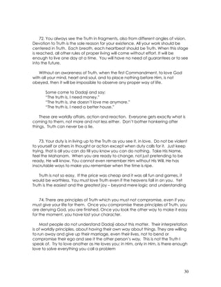 30
72. You always see the Truth in fragments, also from different angles of vision.
Devotion to Truth is the sole reason for your existence. All your work should be
centered in Truth. Each breath, each heartbeat should be Truth. When this stage
is reached, all other rules of proper living will come without effort. It will be
enough to live one day at a time. You will have no need of guarantees or to see
into the future.
Without an awareness of Truth, when the first Commandment, to love God
with all your mind, heart and soul, and to place nothing before Him, is not
obeyed, then it will be impossible to observe any proper way of life.
Some come to Dadaji and say;
“The truth is, I need money.”
“The truth is, she doesn’t love me anymore.”
“The truth is, I need a better house.”
These are worldly affairs, action and reaction. Everyone gets exactly what is
coming to them, not more and not less either. Don’t bother hankering after
things. Truth can never be a lie.
73. Your duty is in living up to the Truth as you see it, in love. Do not be violent
to yourself or others in thought or action except when duty calls for it. Just keep
trying, that is all you can do till you know you can do nothing. Take His Name,
feel the Mahanam. When you are ready to change, not just pretending to be
ready, He will know. You cannot even remember Him without His Will. He has
inscrutable ways to make you remember when the time is ripe.
Truth is not so easy. If the price was cheap and it was all fun and games, it
would be worthless. You must love Truth even if the heavens fall in on you. Yet
Truth is the easiest and the greatest joy – beyond mere logic and understanding
74. There are principles of Truth which you must not compromise, even if you
must give your life for them. Once you compromise these principles of Truth, you
are denying God, you are finished. Once you look the other way to make it easy
for the moment, you have lost your character.
Most people do not understand Dadaji about this matter. Their interpretation
is of worldly principles, about having their own way about things. They are willing
to run away and give up their marriage, even their lives, not to bend or
compromise their ego and see it the other person’s way. This is not the Truth I
speak of. Try to love another as He loves you; in Him, only in Him, is there enough
love to solve everything you call a problem
 