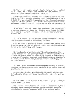31
75. What you call a problem is simply a situation that is not the way you like it
to be. Instead of feeding the situation by thinking and talking about it and
creating a monster, take the Lord’s Name – Ram Ram.
Even though everything seems to be going wrong for you and for the world,
take God’s Name. If you are Truthful with yourself, no matter what is going on, it
is alright. If you are not truthful with yourself, even if the outer experience seems
alright, it is not. This is called hypocrisy. This is the only stage at which you cannot
enjoy God’s Kingdom of Truth. What good to gain the world, if you lose your soul.
76. Be a lover of Truth. Be of good cheer. Rely solely on God. Let one step at
a time be enough for you. Do not worry about the future. The next step will be
made clear for you, when the time comes for it. Your mind can only handle a
little at a time.
77. Don’t worry so much about your rights. Instead do your duty. If you do
your duty properly, there will be no question of your rights.
If you shirk your duty, then you will always be crying to Dadaji, “it is not fair”. It
is not right, always crying for your rights. Do the work assigned to you and leave
the fruit to Me. Action is duty, fruit is the right.
78. When Dadaji says “Isn’t she beautiful?” Dadaji is not speaking of the
exterior shape or form. He is speaking of the Love of truth shining from the soul.
This is the True Beauty. Dadaji sees beauty where others see a crooked tooth or
a long nose. Where others see sensual beauty, Dadaji may see an ugly ego. Yet
it is all Him, but with discrimination you can determine what is lasting joy and
temporary pleasure.
79. Dadaji is always speaking to you in mind and beyond mind, in absolute
sense and the relative sense. He speaks to you of what is, and of the ideal that is
possible with Him.
A person can do nothing. Everything is false. The topmost scientists come
before Dadaji and they admit they can do nothing, they know nothing without
Him.
80. There will be no need in years to come, after this body is gone, for anyone
to write books about Dadaji.
Those who did not know Dadaji should not dare to write commentary that He
meant this or that, for their own purposes. No one should erect temples or
organizations in His name. You yourself are His temple and organization.
 