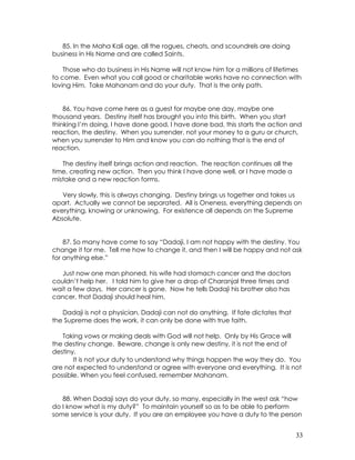 33
85. In the Maha Kali age, all the rogues, cheats, and scoundrels are doing
business in His Name and are called Saints.
Those who do business in His Name will not know him for a millions of lifetimes
to come. Even what you call good or charitable works have no connection with
loving Him. Take Mahanam and do your duty. That is the only path.
86. You have come here as a guest for maybe one day, maybe one
thousand years. Destiny itself has brought you into this birth. When you start
thinking I’m doing, I have done good, I have done bad, this starts the action and
reaction, the destiny. When you surrender, not your money to a guru or church,
when you surrender to Him and know you can do nothing that is the end of
reaction.
The destiny itself brings action and reaction. The reaction continues all the
time, creating new action. Then you think I have done well, or I have made a
mistake and a new reaction forms.
Very slowly, this is always changing. Destiny brings us together and takes us
apart. Actually we cannot be separated. All is Oneness, everything depends on
everything, knowing or unknowing. For existence all depends on the Supreme
Absolute.
87. So many have come to say “Dadaji, I am not happy with the destiny. You
change it for me. Tell me how to change it, and then I will be happy and not ask
for anything else.”
Just now one man phoned, his wife had stomach cancer and the doctors
couldn’t help her. I told him to give her a drop of Charanjal three times and
wait a few days. Her cancer is gone. Now he tells Dadaji his brother also has
cancer, that Dadaji should heal him.
Dadaji is not a physician, Dadaji can not do anything. If fate dictates that
the Supreme does the work, it can only be done with true faith.
Taking vows or making deals with God will not help. Only by His Grace will
the destiny change. Beware, change is only new destiny, it is not the end of
destiny.
It is not your duty to understand why things happen the way they do. You
are not expected to understand or agree with everyone and everything. It is not
possible. When you feel confused, remember Mahanam.
88. When Dadaji says do your duty, so many, especially in the west ask “how
do I know what is my duty?” To maintain yourself so as to be able to perform
some service is your duty. If you are an employee you have a duty to the person
 